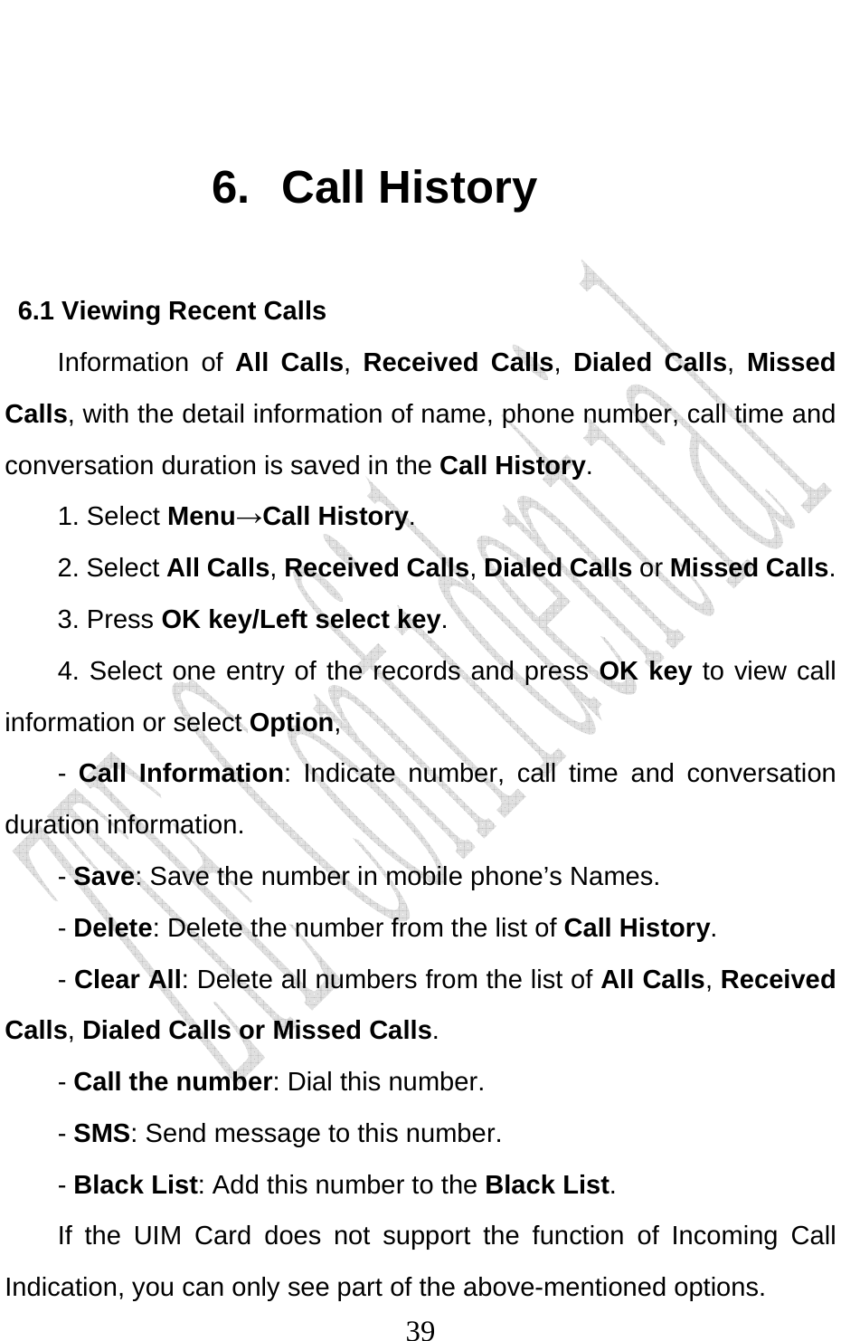                              39 6. Call History 6.1 Viewing Recent Calls Information of All Calls,  Received Calls,  Dialed Calls, Missed Calls, with the detail information of name, phone number, call time and conversation duration is saved in the Call History. 1. Select Menu→Call History. 2. Select All Calls, Received Calls, Dialed Calls or Missed Calls.  3. Press OK key/Left select key. 4. Select one entry of the records and press OK key to view call information or select Option, -  Call Information: Indicate number, call time and conversation duration information.   - Save: Save the number in mobile phone’s Names.   - Delete: Delete the number from the list of Call History. - Clear All: Delete all numbers from the list of All Calls, Received Calls, Dialed Calls or Missed Calls.  - Call the number: Dial this number. - SMS: Send message to this number. - Black List: Add this number to the Black List. If the UIM Card does not support the function of Incoming Call Indication, you can only see part of the above-mentioned options. 