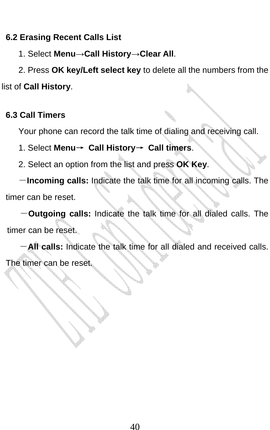                              406.2 Erasing Recent Calls List 1. Select Menu→Call History→Clear All. 2. Press OK key/Left select key to delete all the numbers from the list of Call History. 6.3 Call Timers Your phone can record the talk time of dialing and receiving call. 1. Select Menu→ Call History→ Call timers. 2. Select an option from the list and press OK Key. －Incoming calls: Indicate the talk time for all incoming calls. The timer can be reset.   －Outgoing calls: Indicate the talk time for all dialed calls. The timer can be reset.   －All calls: Indicate the talk time for all dialed and received calls. The timer can be reset.    