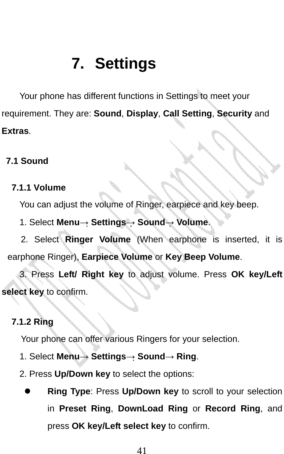                              41 7. Settings Your phone has different functions in Settings to meet your requirement. They are: Sound, Display, Call Setting, Security and Extras. 7.1 Sound 7.1.1 Volume You can adjust the volume of Ringer, earpiece and key beep. 1. Select Menu→ Settings→ Sound→ Volume. 2. Select Ringer Volume (When earphone is inserted, it is earphone Ringer), Earpiece Volume or Key Beep Volume. 3. Press Left/ Right key to adjust volume. Press OK key/Left select key to confirm. 7.1.2 Ring   Your phone can offer various Ringers for your selection.   1. Select Menu→ Settings→ Sound→ Ring.  2. Press Up/Down key to select the options: z Ring Type: Press Up/Down key to scroll to your selection in Preset Ring,  DownLoad Ring or  Record Ring, and press OK key/Left select key to confirm. 