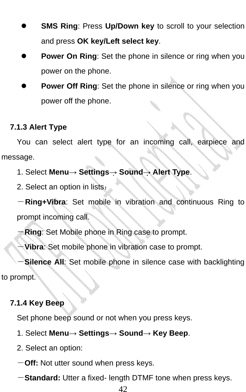                              42z SMS Ring: Press Up/Down key to scroll to your selection and press OK key/Left select key. z Power On Ring: Set the phone in silence or ring when you power on the phone. z Power Off Ring: Set the phone in silence or ring when you power off the phone.   7.1.3 Alert Type You can select alert type for an incoming call, earpiece and message. 1. Select Menu→ Settings→ Sound→ Alert Type. 2. Select an option in lists： －Ring+Vibra: Set mobile in vibration and continuous Ring to prompt incoming call.   －Ring: Set Mobile phone in Ring case to prompt. －Vibra: Set mobile phone in vibration case to prompt. －Silence All: Set mobile phone in silence case with backlighting to prompt. 7.1.4 Key Beep Set phone beep sound or not when you press keys.   1. Select Menu→ Settings→ Sound→ Key Beep. 2. Select an option: －Off: Not utter sound when press keys. －Standard: Utter a fixed- length DTMF tone when press keys. 
