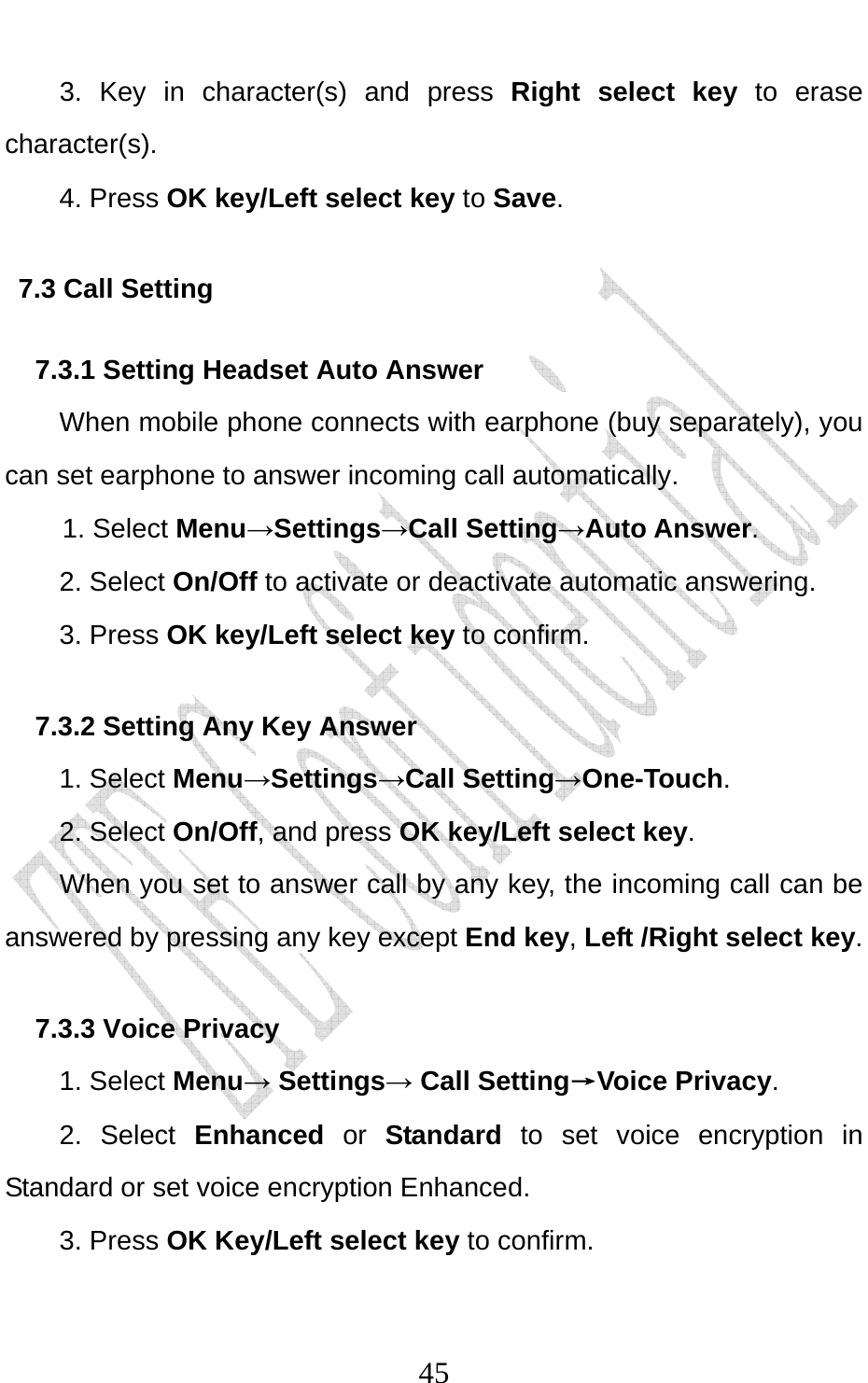                              453. Key in character(s) and press Right select key  to erase character(s). 4. Press OK key/Left select key to Save. 7.3 Call Setting 7.3.1 Setting Headset Auto Answer When mobile phone connects with earphone (buy separately), you can set earphone to answer incoming call automatically. 1. Select Menu→Settings→Call Setting→Auto Answer. 2. Select On/Off to activate or deactivate automatic answering.   3. Press OK key/Left select key to confirm. 7.3.2 Setting Any Key Answer 1. Select Menu→Settings→Call Setting→One-Touch. 2. Select On/Off, and press OK key/Left select key.         When you set to answer call by any key, the incoming call can be answered by pressing any key except End key, Left /Right select key. 7.3.3 Voice Privacy 1. Select Menu→ Settings→ Call Setting→Voice Privacy. 2. Select Enhanced or Standard to set voice encryption in Standard or set voice encryption Enhanced. 3. Press OK Key/Left select key to confirm. 