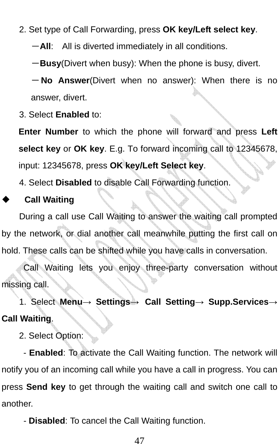                              472. Set type of Call Forwarding, press OK key/Left select key. －All:  All is diverted immediately in all conditions. －Busy(Divert when busy): When the phone is busy, divert. －No Answer(Divert when no answer): When there is no answer, divert.  3. Select Enabled to:  Enter Number to which the phone will forward and press Left select key or OK key. E.g. To forward incoming call to 12345678, input: 12345678, press OK key/Left Select key. 4. Select Disabled to disable Call Forwarding function.  Call Waiting   During a call use Call Waiting to answer the waiting call prompted by the network, or dial another call meanwhile putting the first call on hold. These calls can be shifted while you have calls in conversation.  Call Waiting lets you enjoy three-party conversation without missing call. 1. Select Menu→ Settings→ Call Setting→ Supp.Services→ Call Waiting. 2. Select Option: - Enabled: To activate the Call Waiting function. The network will notify you of an incoming call while you have a call in progress. You can press Send key to get through the waiting call and switch one call to another.  - Disabled: To cancel the Call Waiting function. 