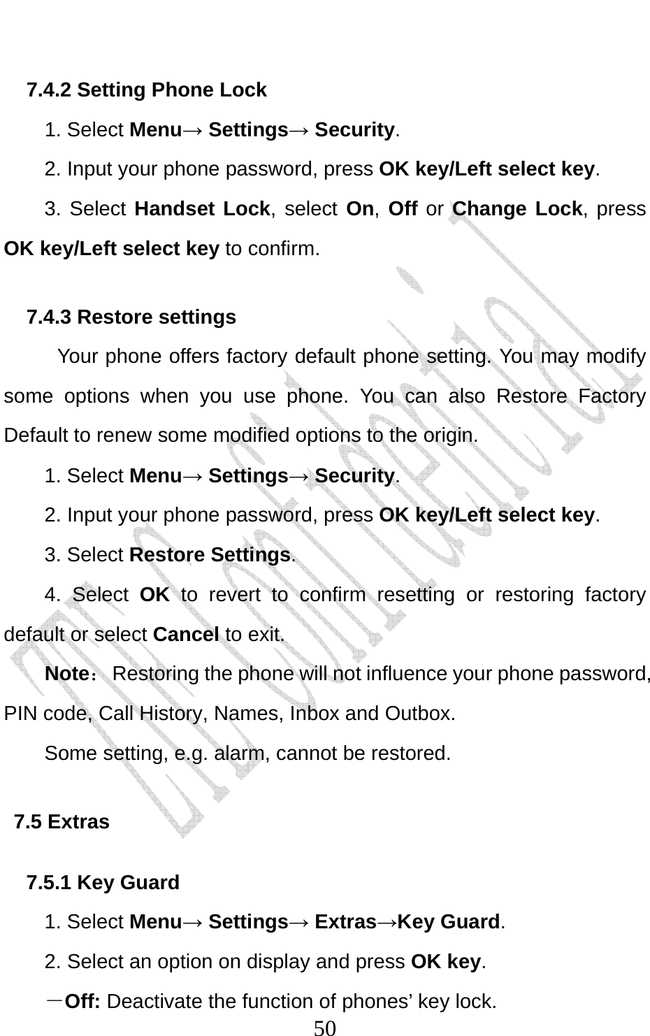                             507.4.2 Setting Phone Lock   1. Select Menu→ Settings→ Security. 2. Input your phone password, press OK key/Left select key. 3. Select Handset Lock, select On, Off or Change Lock, press OK key/Left select key to confirm. 7.4.3 Restore settings Your phone offers factory default phone setting. You may modify some options when you use phone. You can also Restore Factory Default to renew some modified options to the origin.   1. Select Menu→ Settings→ Security. 2. Input your phone password, press OK key/Left select key. 3. Select Restore Settings. 4. Select OK to revert to confirm resetting or restoring factory default or select Cancel to exit. Note：  Restoring the phone will not influence your phone password, PIN code, Call History, Names, Inbox and Outbox.   Some setting, e.g. alarm, cannot be restored. 7.5 Extras 7.5.1 Key Guard 1. Select Menu→ Settings→ Extras→Key Guard. 2. Select an option on display and press OK key. －Off: Deactivate the function of phones’ key lock. 