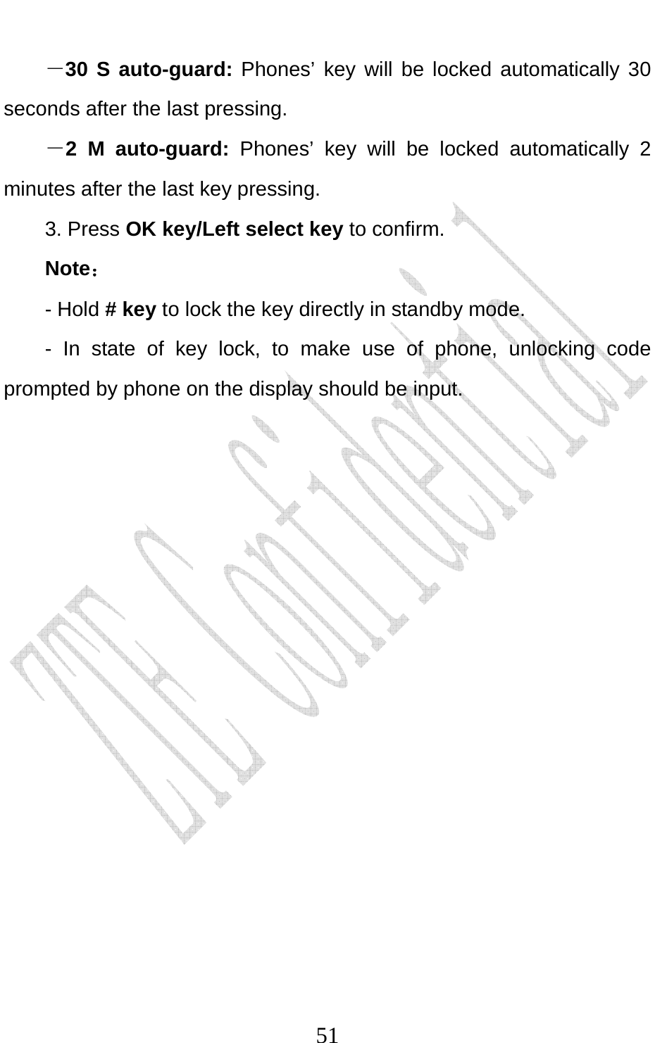                              51－30 S auto-guard: Phones’ key will be locked automatically 30 seconds after the last pressing. －2 M auto-guard: Phones’ key will be locked automatically 2 minutes after the last key pressing. 3. Press OK key/Left select key to confirm. Note： - Hold # key to lock the key directly in standby mode. - In state of key lock, to make use of phone, unlocking code prompted by phone on the display should be input.   