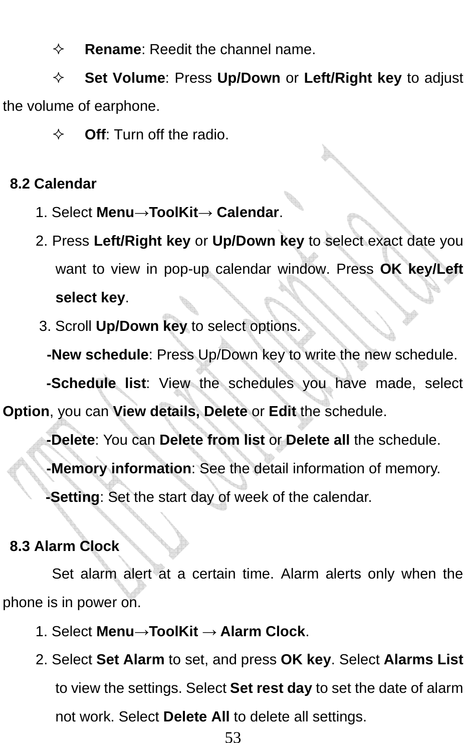                              53 Rename: Reedit the channel name.  Set Volume: Press Up/Down or Left/Right key to adjust the volume of earphone.  Off: Turn off the radio. 8.2 Calendar 1. Select Menu→ToolKit→ Calendar. 2. Press Left/Right key or Up/Down key to select exact date you want to view in pop-up calendar window. Press OK key/Left select key. 3. Scroll Up/Down key to select options.  -New schedule: Press Up/Down key to write the new schedule. -Schedule list: View the schedules you have made, select Option, you can View details, Delete or Edit the schedule. -Delete: You can Delete from list or Delete all the schedule. -Memory information: See the detail information of memory. -Setting: Set the start day of week of the calendar.   8.3 Alarm Clock Set alarm alert at a certain time. Alarm alerts only when the phone is in power on.  1. Select Menu→ToolKit → Alarm Clock. 2. Select Set Alarm to set, and press OK key. Select Alarms List to view the settings. Select Set rest day to set the date of alarm not work. Select Delete All to delete all settings.     