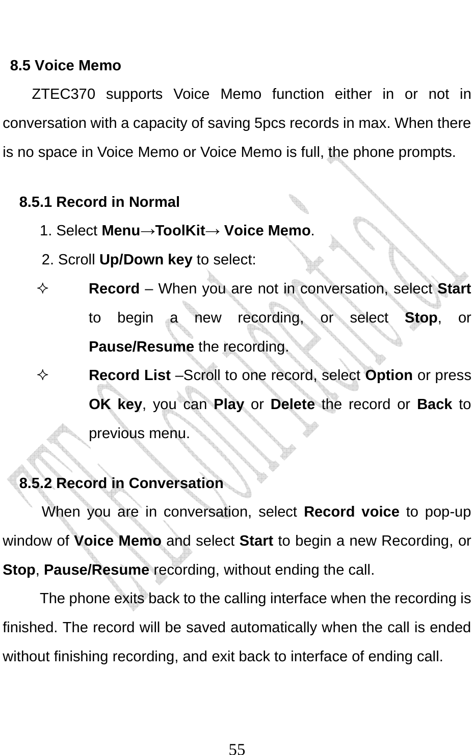                              558.5 Voice Memo ZTEC370 supports Voice Memo function either in or not in conversation with a capacity of saving 5pcs records in max. When there is no space in Voice Memo or Voice Memo is full, the phone prompts.   8.5.1 Record in Normal   1. Select Menu→ToolKit→ Voice Memo. 2. Scroll Up/Down key to select:  Record – When you are not in conversation, select Start to begin a new recording, or select Stop, or Pause/Resume the recording.  Record List –Scroll to one record, select Option or press OK key, you can Play or Delete the record or Back to previous menu. 8.5.2 Record in Conversation When you are in conversation, select Record voice to pop-up window of Voice Memo and select Start to begin a new Recording, or Stop, Pause/Resume recording, without ending the call. The phone exits back to the calling interface when the recording is finished. The record will be saved automatically when the call is ended without finishing recording, and exit back to interface of ending call.   