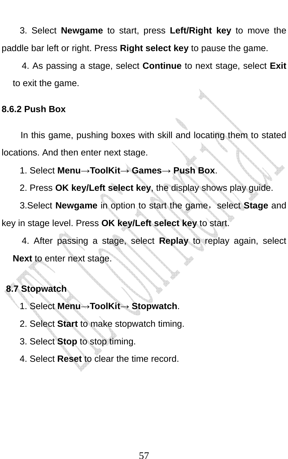                              573. Select Newgame to start, press Left/Right key to move the paddle bar left or right. Press Right select key to pause the game. 4. As passing a stage, select Continue to next stage, select Exit to exit the game. 8.6.2 Push Box In this game, pushing boxes with skill and locating them to stated locations. And then enter next stage. 1. Select Menu→ToolKit→ Games→ Push Box. 2. Press OK key/Left select key, the display shows play guide. 3.Select Newgame in option to start the game，select Stage and key in stage level. Press OK key/Left select key to start. 4. After passing a stage, select Replay to replay again, select Next to enter next stage. 8.7 Stopwatch 1. Select Menu→ToolKit→ Stopwatch. 2. Select Start to make stopwatch timing. 3. Select Stop to stop timing. 4. Select Reset to clear the time record.    