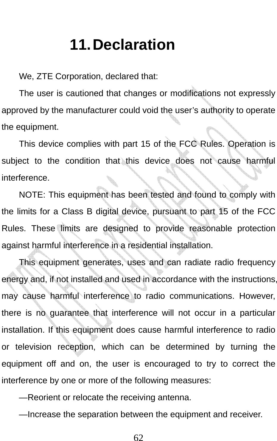                              6211. Declaration We, ZTE Corporation, declared that: The user is cautioned that changes or modifications not expressly approved by the manufacturer could void the user’s authority to operate the equipment. This device complies with part 15 of the FCC Rules. Operation is subject to the condition that this device does not cause harmful interference. NOTE: This equipment has been tested and found to comply with the limits for a Class B digital device, pursuant to part 15 of the FCC Rules. These limits are designed to provide reasonable protection against harmful interference in a residential installation.   This equipment generates, uses and can radiate radio frequency energy and, if not installed and used in accordance with the instructions, may cause harmful interference to radio communications. However, there is no guarantee that interference will not occur in a particular installation. If this equipment does cause harmful interference to radio or television reception, which can be determined by turning the equipment off and on, the user is encouraged to try to correct the interference by one or more of the following measures: —Reorient or relocate the receiving antenna. —Increase the separation between the equipment and receiver. 