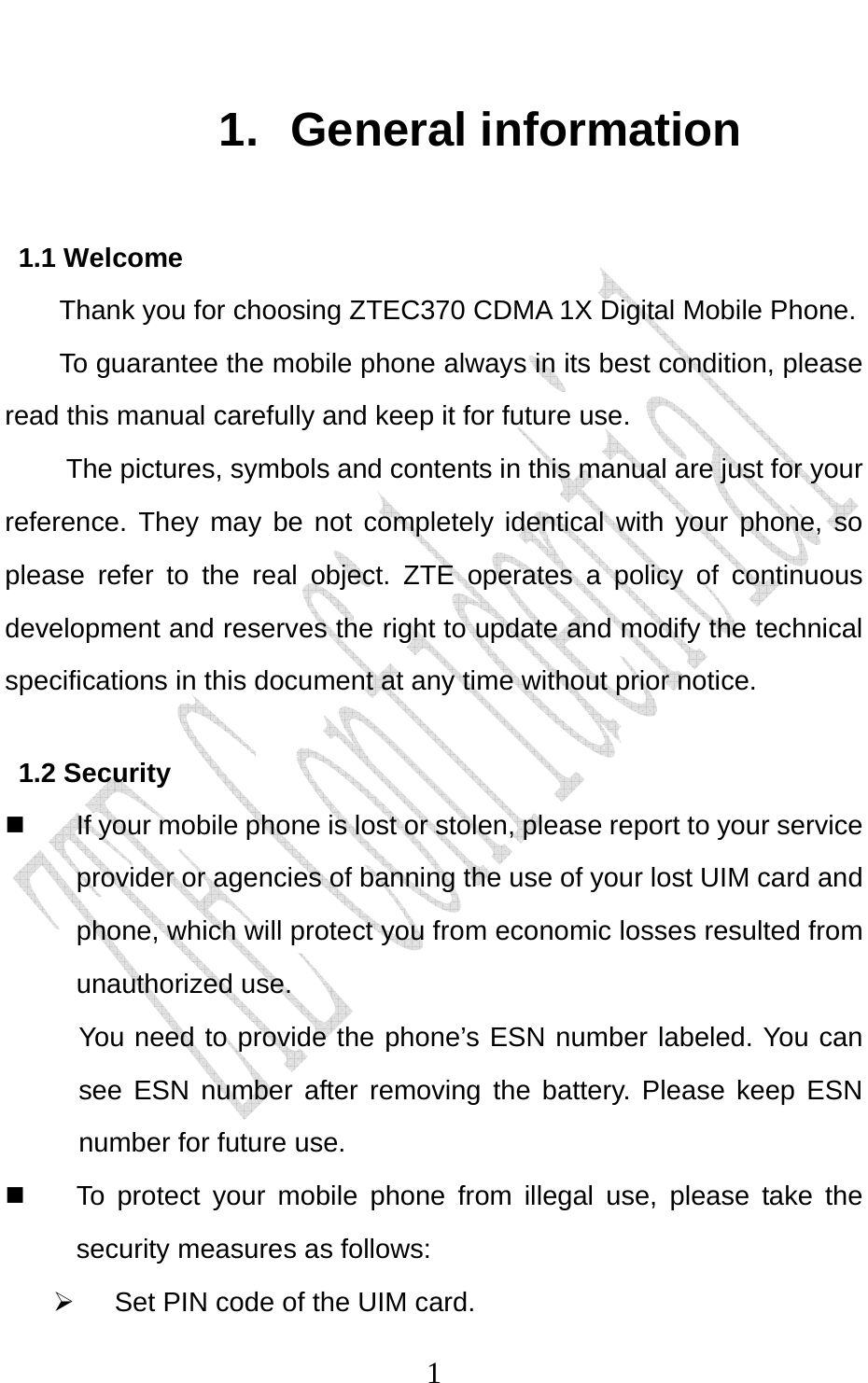                              11. General information 1.1 Welcome Thank you for choosing ZTEC370 CDMA 1X Digital Mobile Phone.   To guarantee the mobile phone always in its best condition, please read this manual carefully and keep it for future use. The pictures, symbols and contents in this manual are just for your reference. They may be not completely identical with your phone, so please refer to the real object. ZTE operates a policy of continuous development and reserves the right to update and modify the technical specifications in this document at any time without prior notice. 1.2 Security   If your mobile phone is lost or stolen, please report to your service provider or agencies of banning the use of your lost UIM card and phone, which will protect you from economic losses resulted from unauthorized use. You need to provide the phone’s ESN number labeled. You can see ESN number after removing the battery. Please keep ESN number for future use.     To protect your mobile phone from illegal use, please take the security measures as follows: ¾  Set PIN code of the UIM card. 