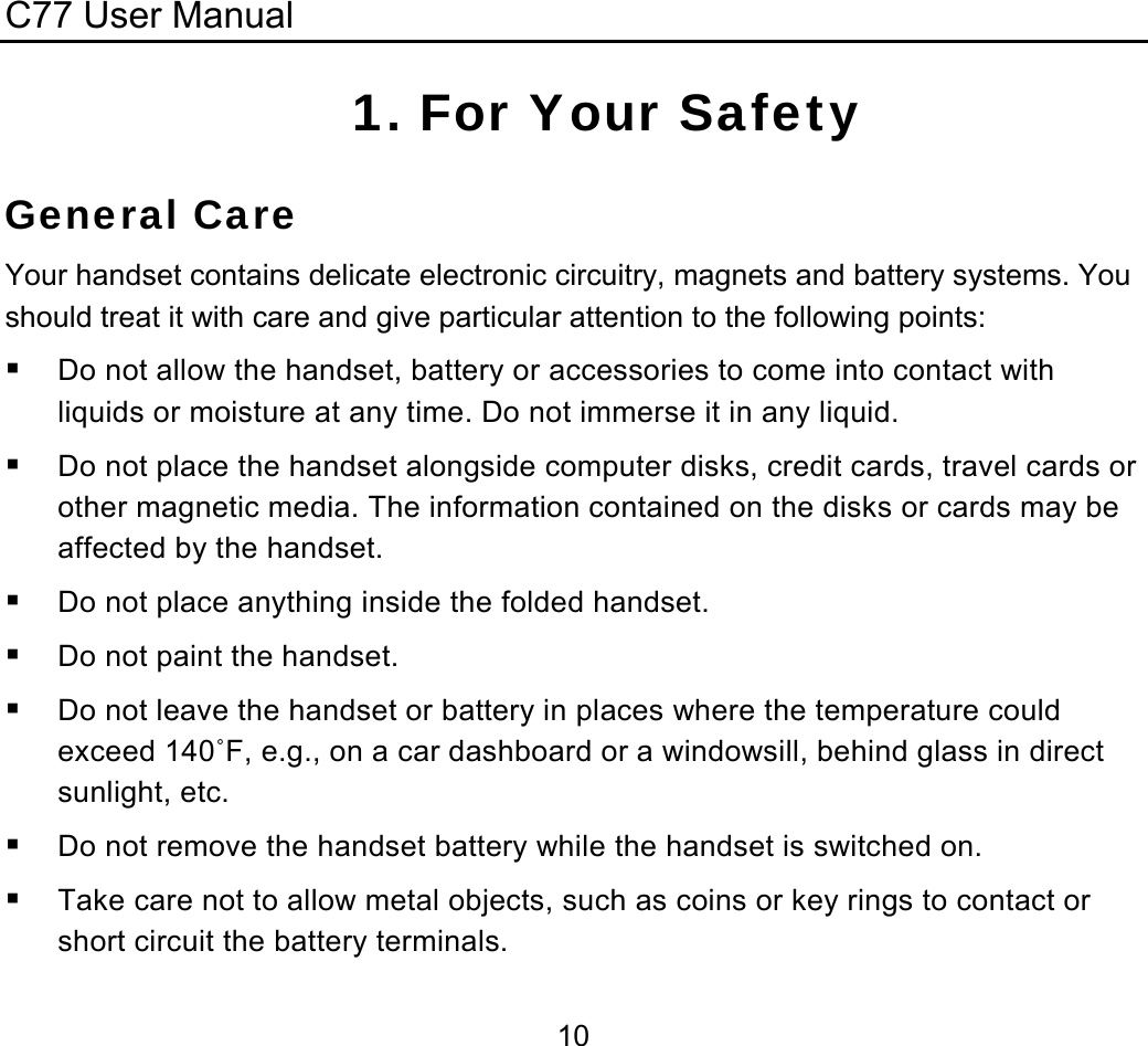 C77 User Manual  101. For Your Safety General Care Your handset contains delicate electronic circuitry, magnets and battery systems. You should treat it with care and give particular attention to the following points:  Do not allow the handset, battery or accessories to come into contact with liquids or moisture at any time. Do not immerse it in any liquid.  Do not place the handset alongside computer disks, credit cards, travel cards or other magnetic media. The information contained on the disks or cards may be affected by the handset.  Do not place anything inside the folded handset.  Do not paint the handset.  Do not leave the handset or battery in places where the temperature could exceed 140˚F, e.g., on a car dashboard or a windowsill, behind glass in direct sunlight, etc.  Do not remove the handset battery while the handset is switched on.  Take care not to allow metal objects, such as coins or key rings to contact or short circuit the battery terminals. 