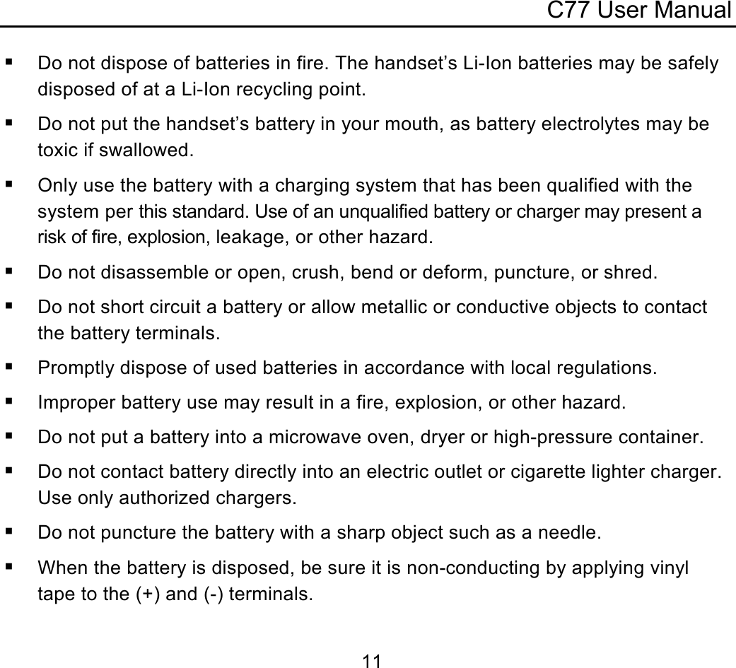 C77 User Manual  11 Do not dispose of batteries in fire. The handset’s Li-Ion batteries may be safely disposed of at a Li-Ion recycling point.  Do not put the handset’s battery in your mouth, as battery electrolytes may be toxic if swallowed.  Only use the battery with a charging system that has been qualified with the system per this standard. Use of an unqualified battery or charger may present a risk of fire, explosion, leakage, or other hazard.  Do not disassemble or open, crush, bend or deform, puncture, or shred.  Do not short circuit a battery or allow metallic or conductive objects to contact the battery terminals.  Promptly dispose of used batteries in accordance with local regulations.  Improper battery use may result in a fire, explosion, or other hazard.  Do not put a battery into a microwave oven, dryer or high-pressure container.  Do not contact battery directly into an electric outlet or cigarette lighter charger. Use only authorized chargers.  Do not puncture the battery with a sharp object such as a needle.  When the battery is disposed, be sure it is non-conducting by applying vinyl tape to the (+) and (-) terminals. 