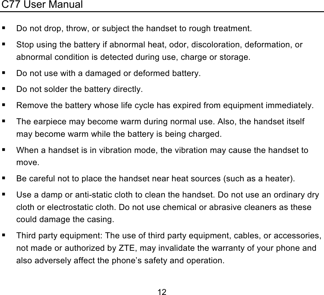 C77 User Manual  12 Do not drop, throw, or subject the handset to rough treatment.  Stop using the battery if abnormal heat, odor, discoloration, deformation, or abnormal condition is detected during use, charge or storage.  Do not use with a damaged or deformed battery.  Do not solder the battery directly.  Remove the battery whose life cycle has expired from equipment immediately.  The earpiece may become warm during normal use. Also, the handset itself may become warm while the battery is being charged.  When a handset is in vibration mode, the vibration may cause the handset to move.  Be careful not to place the handset near heat sources (such as a heater).  Use a damp or anti-static cloth to clean the handset. Do not use an ordinary dry cloth or electrostatic cloth. Do not use chemical or abrasive cleaners as these could damage the casing.  Third party equipment: The use of third party equipment, cables, or accessories, not made or authorized by ZTE, may invalidate the warranty of your phone and also adversely affect the phone’s safety and operation. 