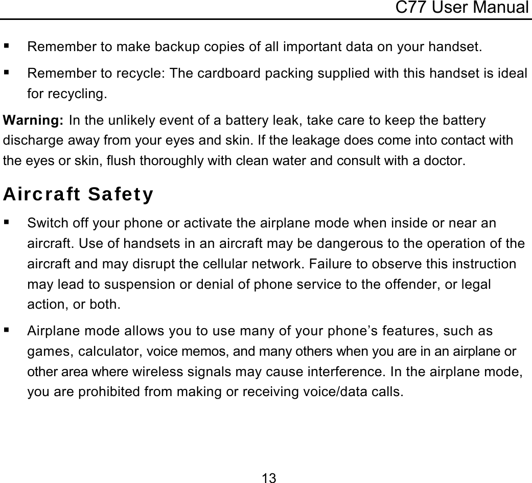 C77 User Manual  13 Remember to make backup copies of all important data on your handset.  Remember to recycle: The cardboard packing supplied with this handset is ideal for recycling. Warning: In the unlikely event of a battery leak, take care to keep the battery discharge away from your eyes and skin. If the leakage does come into contact with the eyes or skin, flush thoroughly with clean water and consult with a doctor. Aircraft Safety  Switch off your phone or activate the airplane mode when inside or near an aircraft. Use of handsets in an aircraft may be dangerous to the operation of the aircraft and may disrupt the cellular network. Failure to observe this instruction may lead to suspension or denial of phone service to the offender, or legal action, or both.  Airplane mode allows you to use many of your phone’s features, such as games, calculator, voice memos, and many others when you are in an airplane or other area where wireless signals may cause interference. In the airplane mode, you are prohibited from making or receiving voice/data calls. 