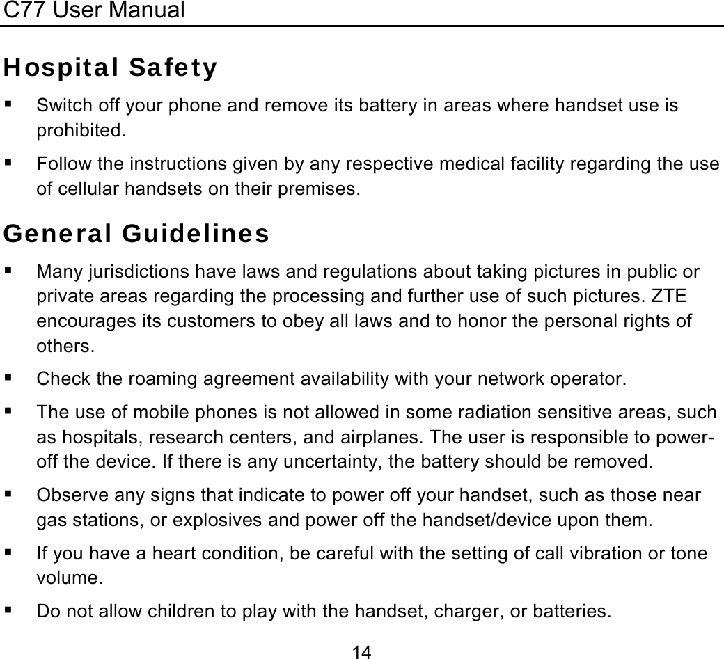 C77 User Manual  14Hospital Safety  Switch off your phone and remove its battery in areas where handset use is prohibited.  Follow the instructions given by any respective medical facility regarding the use of cellular handsets on their premises. General Guidelines  Many jurisdictions have laws and regulations about taking pictures in public or private areas regarding the processing and further use of such pictures. ZTE encourages its customers to obey all laws and to honor the personal rights of others.  Check the roaming agreement availability with your network operator.  The use of mobile phones is not allowed in some radiation sensitive areas, such as hospitals, research centers, and airplanes. The user is responsible to power-off the device. If there is any uncertainty, the battery should be removed.  Observe any signs that indicate to power off your handset, such as those near gas stations, or explosives and power off the handset/device upon them.  If you have a heart condition, be careful with the setting of call vibration or tone volume.  Do not allow children to play with the handset, charger, or batteries. 