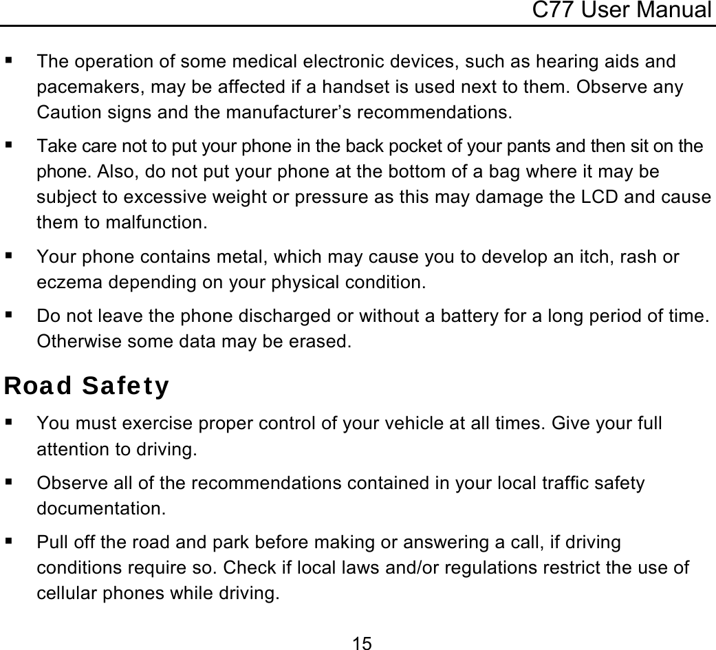 C77 User Manual  15 The operation of some medical electronic devices, such as hearing aids and pacemakers, may be affected if a handset is used next to them. Observe any Caution signs and the manufacturer’s recommendations.  Take care not to put your phone in the back pocket of your pants and then sit on the phone. Also, do not put your phone at the bottom of a bag where it may be subject to excessive weight or pressure as this may damage the LCD and cause them to malfunction.  Your phone contains metal, which may cause you to develop an itch, rash or eczema depending on your physical condition.  Do not leave the phone discharged or without a battery for a long period of time. Otherwise some data may be erased. Road Safety  You must exercise proper control of your vehicle at all times. Give your full attention to driving.  Observe all of the recommendations contained in your local traffic safety documentation.  Pull off the road and park before making or answering a call, if driving conditions require so. Check if local laws and/or regulations restrict the use of cellular phones while driving. 