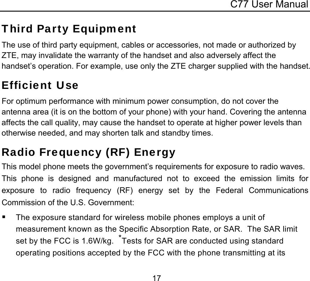C77 User Manual  17Third Party Equipment The use of third party equipment, cables or accessories, not made or authorized by ZTE, may invalidate the warranty of the handset and also adversely affect the handset’s operation. For example, use only the ZTE charger supplied with the handset. Efficient Use For optimum performance with minimum power consumption, do not cover the antenna area (it is on the bottom of your phone) with your hand. Covering the antenna affects the call quality, may cause the handset to operate at higher power levels than otherwise needed, and may shorten talk and standby times. Radio Frequency (RF) Energy This model phone meets the government’s requirements for exposure to radio waves. This phone is designed and manufactured not to exceed the emission limits for exposure to radio frequency (RF) energy set by the Federal Communications Commission of the U.S. Government:  The exposure standard for wireless mobile phones employs a unit of measurement known as the Specific Absorption Rate, or SAR.  The SAR limit set by the FCC is 1.6W/kg.  *Tests for SAR are conducted using standard operating positions accepted by the FCC with the phone transmitting at its 