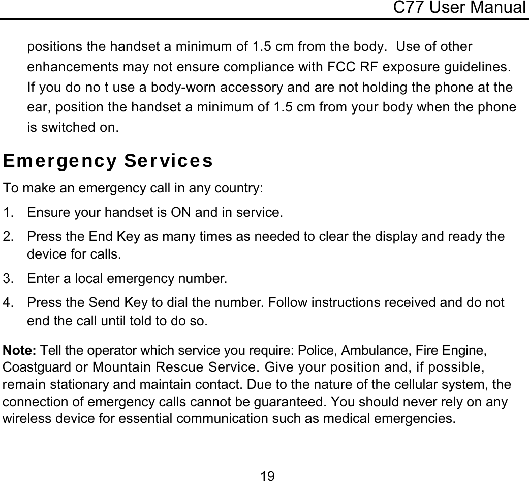 C77 User Manual  19positions the handset a minimum of 1.5 cm from the body.  Use of other enhancements may not ensure compliance with FCC RF exposure guidelines.  If you do no t use a body-worn accessory and are not holding the phone at the ear, position the handset a minimum of 1.5 cm from your body when the phone is switched on. Emergency Services To make an emergency call in any country: 1.  Ensure your handset is ON and in service. 2.  Press the End Key as many times as needed to clear the display and ready the device for calls. 3.  Enter a local emergency number. 4.  Press the Send Key to dial the number. Follow instructions received and do not end the call until told to do so. Note: Tell the operator which service you require: Police, Ambulance, Fire Engine, Coastguard or Mountain Rescue Service. Give your position and, if possible, remain stationary and maintain contact. Due to the nature of the cellular system, the connection of emergency calls cannot be guaranteed. You should never rely on any wireless device for essential communication such as medical emergencies.  
