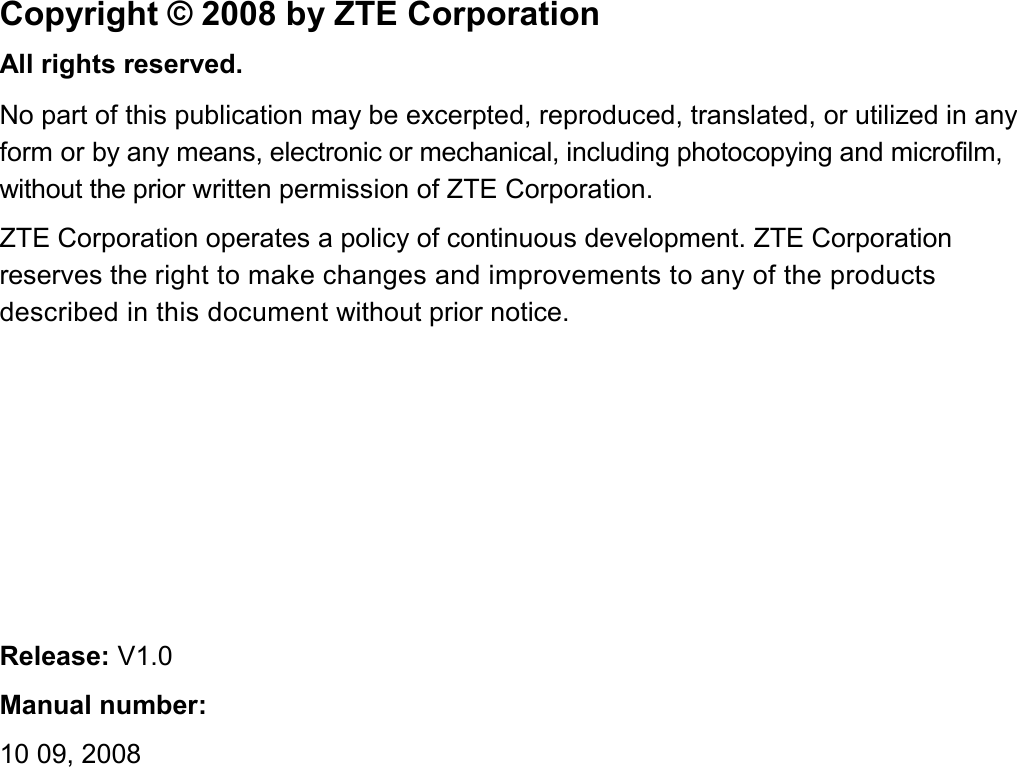   Copyright © 2008 by ZTE Corporation All rights reserved. No part of this publication may be excerpted, reproduced, translated, or utilized in any form or by any means, electronic or mechanical, including photocopying and microfilm, without the prior written permission of ZTE Corporation. ZTE Corporation operates a policy of continuous development. ZTE Corporation reserves the right to make changes and improvements to any of the products described in this document without prior notice.       Release: V1.0 Manual number:  10 09, 2008