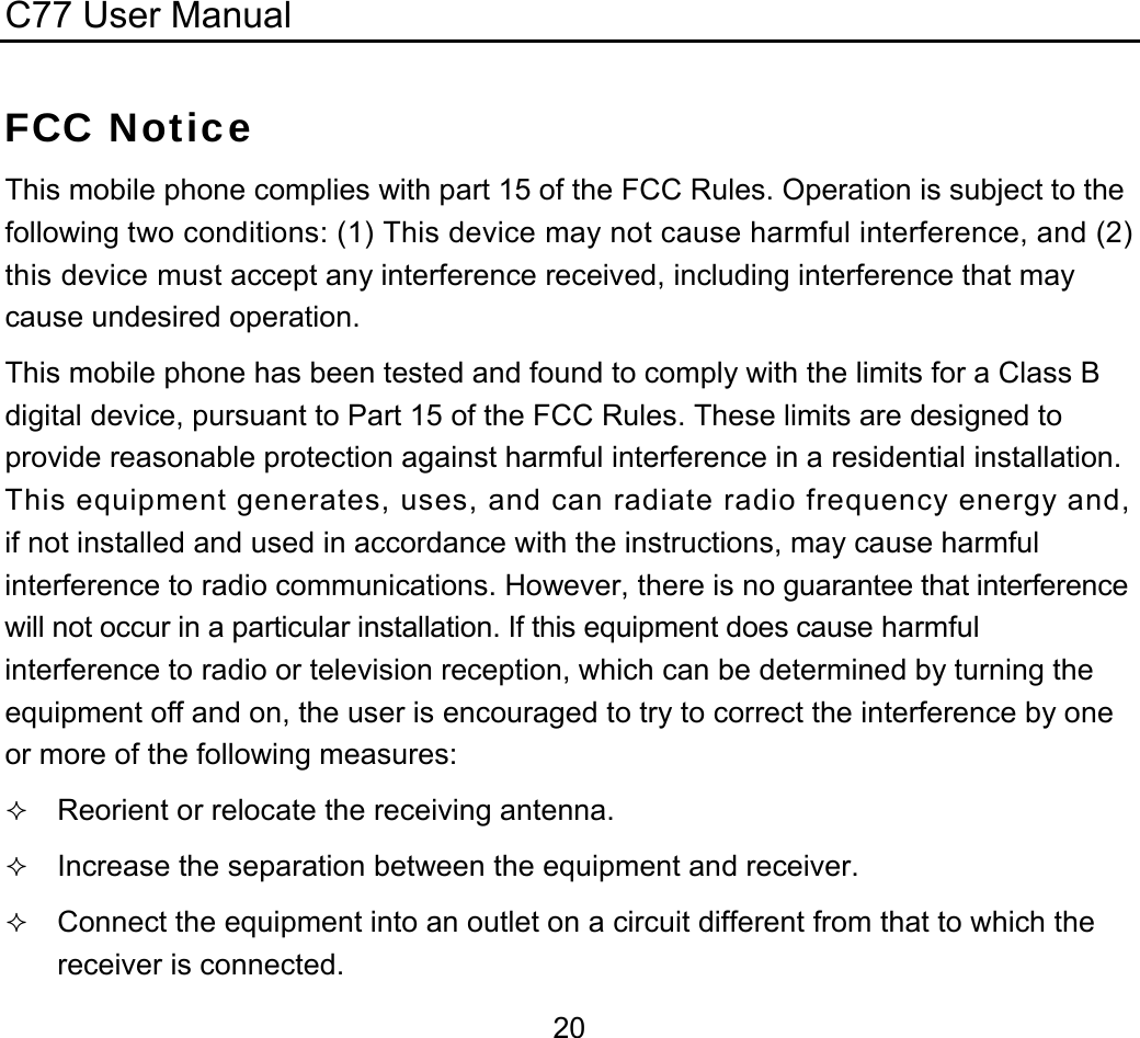 C77 User Manual  20FCC Notice This mobile phone complies with part 15 of the FCC Rules. Operation is subject to the following two conditions: (1) This device may not cause harmful interference, and (2) this device must accept any interference received, including interference that may cause undesired operation. This mobile phone has been tested and found to comply with the limits for a Class B digital device, pursuant to Part 15 of the FCC Rules. These limits are designed to provide reasonable protection against harmful interference in a residential installation. This equipment generates, uses, and can radiate radio frequency energy and, if not installed and used in accordance with the instructions, may cause harmful interference to radio communications. However, there is no guarantee that interference will not occur in a particular installation. If this equipment does cause harmful interference to radio or television reception, which can be determined by turning the equipment off and on, the user is encouraged to try to correct the interference by one or more of the following measures:  Reorient or relocate the receiving antenna.  Increase the separation between the equipment and receiver.  Connect the equipment into an outlet on a circuit different from that to which the receiver is connected. 