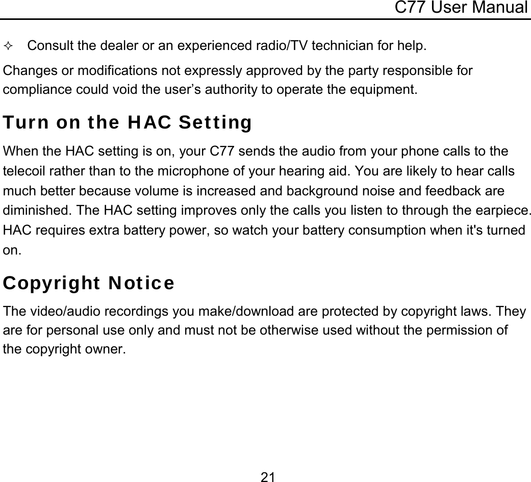 C77 User Manual  21 Consult the dealer or an experienced radio/TV technician for help. Changes or modifications not expressly approved by the party responsible for compliance could void the user’s authority to operate the equipment. Turn on the HAC Setting When the HAC setting is on, your C77 sends the audio from your phone calls to the telecoil rather than to the microphone of your hearing aid. You are likely to hear calls much better because volume is increased and background noise and feedback are diminished. The HAC setting improves only the calls you listen to through the earpiece. HAC requires extra battery power, so watch your battery consumption when it&apos;s turned on. Copyright Notice The video/audio recordings you make/download are protected by copyright laws. They are for personal use only and must not be otherwise used without the permission of the copyright owner. 