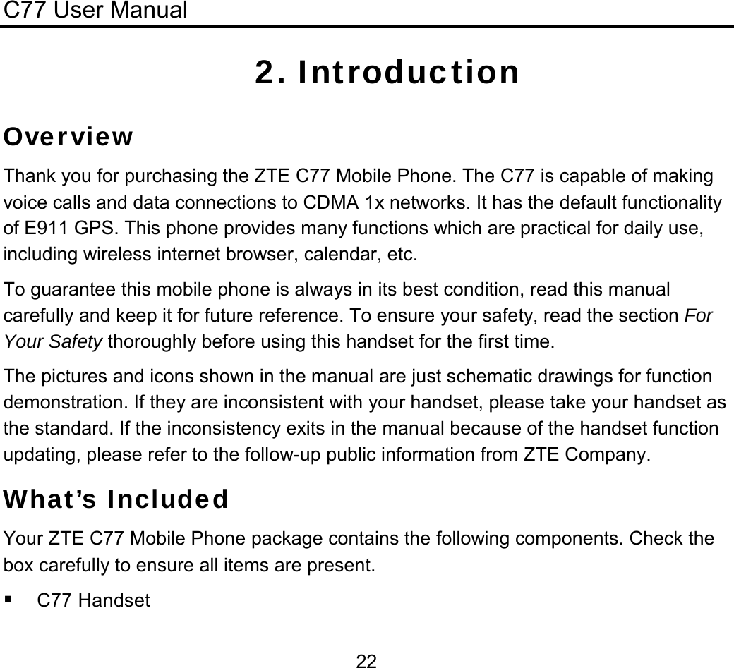 C77 User Manual  222. Introduction Overview Thank you for purchasing the ZTE C77 Mobile Phone. The C77 is capable of making voice calls and data connections to CDMA 1x networks. It has the default functionality of E911 GPS. This phone provides many functions which are practical for daily use, including wireless internet browser, calendar, etc.  To guarantee this mobile phone is always in its best condition, read this manual carefully and keep it for future reference. To ensure your safety, read the section For Your Safety thoroughly before using this handset for the first time. The pictures and icons shown in the manual are just schematic drawings for function demonstration. If they are inconsistent with your handset, please take your handset as the standard. If the inconsistency exits in the manual because of the handset function updating, please refer to the follow-up public information from ZTE Company. What’s Included Your ZTE C77 Mobile Phone package contains the following components. Check the box carefully to ensure all items are present.  C77 Handset 