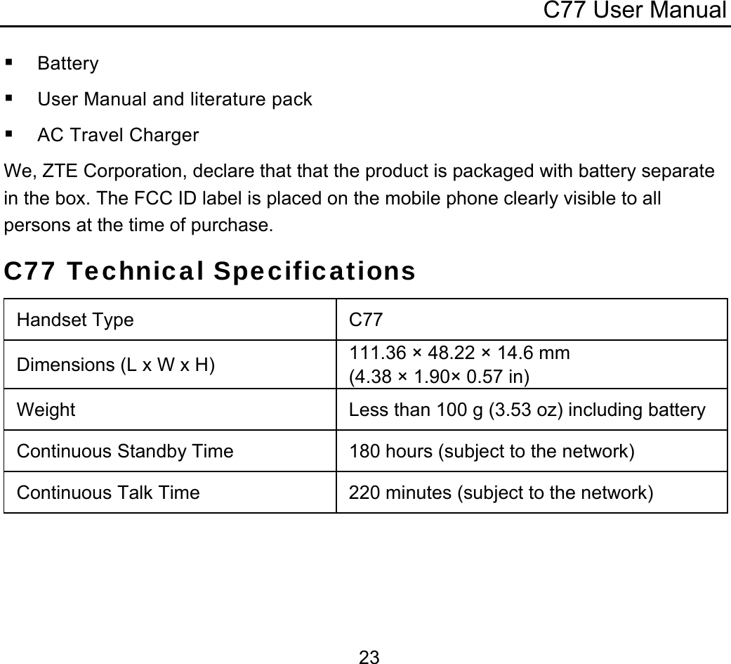 C77 User Manual  23 Battery  User Manual and literature pack  AC Travel Charger We, ZTE Corporation, declare that that the product is packaged with battery separate in the box. The FCC ID label is placed on the mobile phone clearly visible to all persons at the time of purchase. C77 Technical Specifications Handset Type  C77 Dimensions (L x W x H)  111.36 × 48.22 × 14.6 mm (4.38 × 1.90× 0.57 in) Weight  Less than 100 g (3.53 oz) including batteryContinuous Standby Time  180 hours (subject to the network)  Continuous Talk Time  220 minutes (subject to the network)  