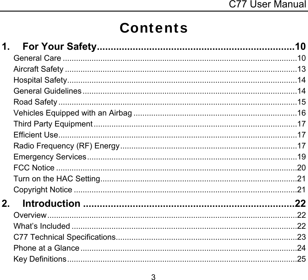 C77 User Manual  3Contents 1. For Your Safety........................................................................10 General Care ..........................................................................................................10 Aircraft Safety .........................................................................................................13 Hospital Safety........................................................................................................14 General Guidelines .................................................................................................14 Road Safety ............................................................................................................15 Vehicles Equipped with an Airbag ..........................................................................16 Third Party Equipment ............................................................................................17 Efficient Use............................................................................................................17 Radio Frequency (RF) Energy................................................................................17 Emergency Services...............................................................................................19 FCC Notice .............................................................................................................20 Turn on the HAC Setting.........................................................................................21 Copyright Notice .....................................................................................................21 2. Introduction .............................................................................22 Overview.................................................................................................................22 What’s Included ......................................................................................................22 C77 Technical Specifications..................................................................................23 Phone at a Glance ..................................................................................................24 Key Definitions........................................................................................................25 