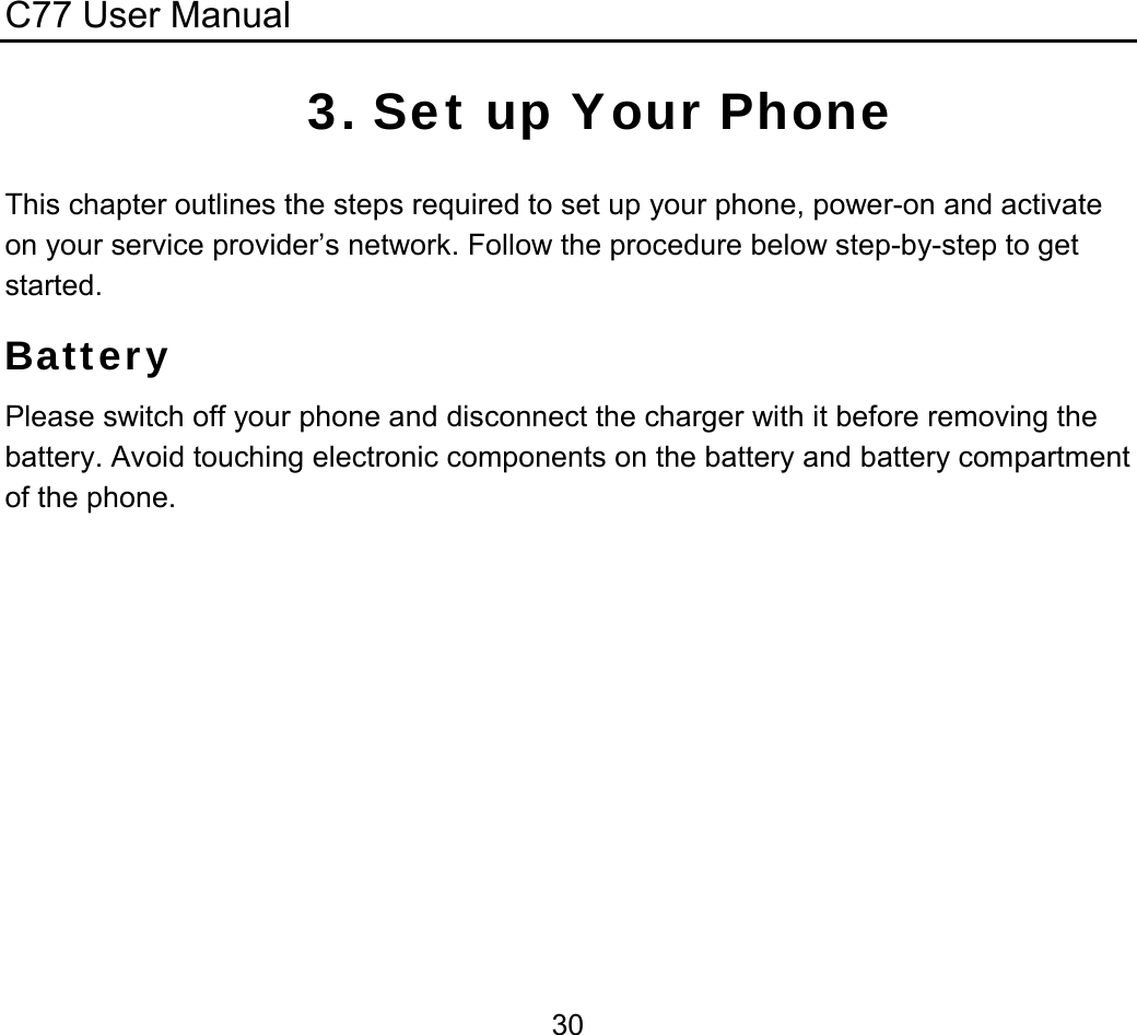 C77 User Manual  303. Set up Your Phone This chapter outlines the steps required to set up your phone, power-on and activate on your service provider’s network. Follow the procedure below step-by-step to get started. Battery Please switch off your phone and disconnect the charger with it before removing the battery. Avoid touching electronic components on the battery and battery compartment of the phone. 