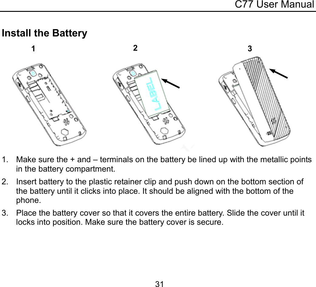 C77 User Manual  31Install the Battery  1.  Make sure the + and – terminals on the battery be lined up with the metallic points in the battery compartment. 2.  Insert battery to the plastic retainer clip and push down on the bottom section of the battery until it clicks into place. It should be aligned with the bottom of the phone. 3.  Place the battery cover so that it covers the entire battery. Slide the cover until it locks into position. Make sure the battery cover is secure. 3 2 1 