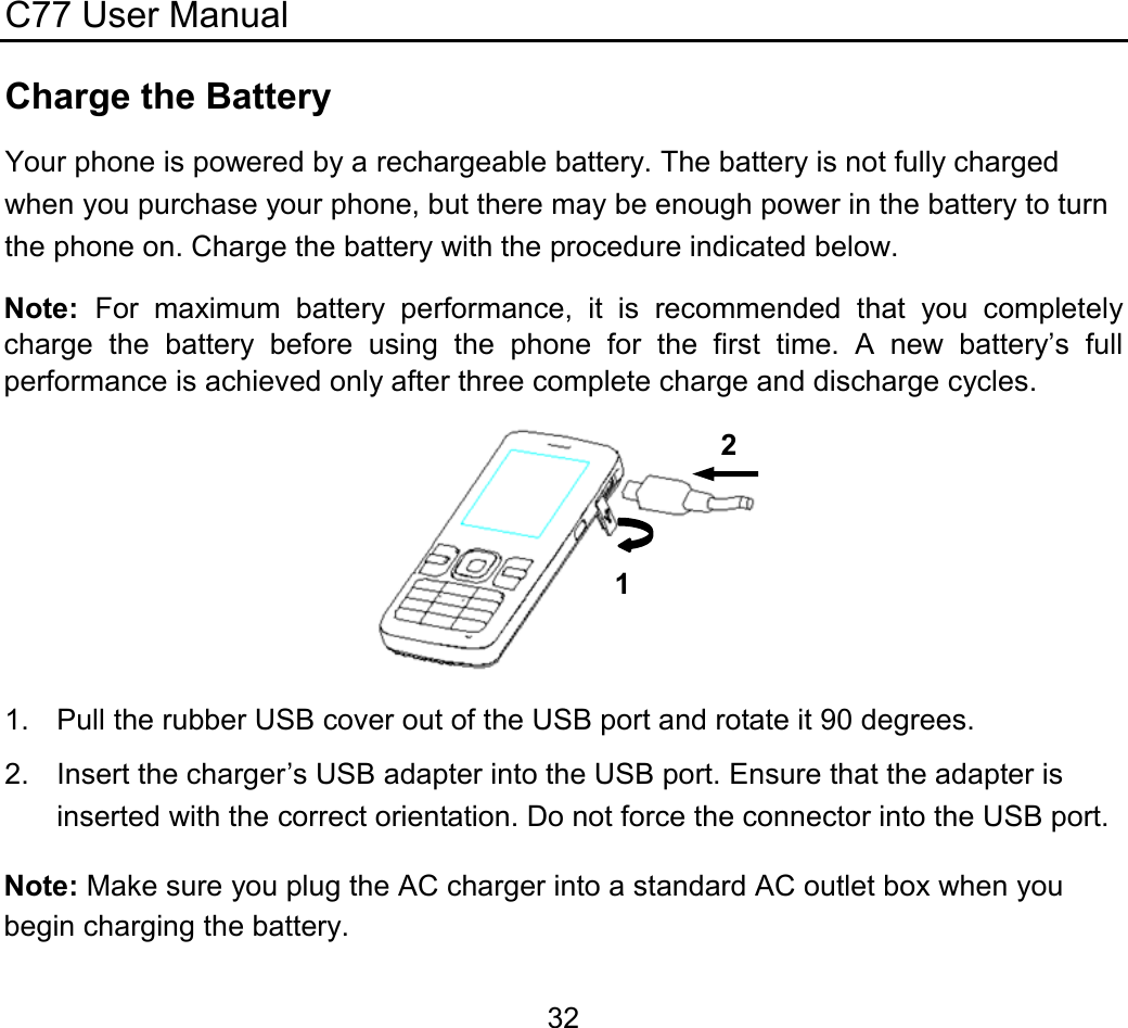 C77 User Manual  32Charge the Battery Your phone is powered by a rechargeable battery. The battery is not fully charged when you purchase your phone, but there may be enough power in the battery to turn the phone on. Charge the battery with the procedure indicated below. Note:  For maximum battery performance, it is recommended that you completely charge the battery before using the phone for the first time. A new battery’s full performance is achieved only after three complete charge and discharge cycles.  1.  Pull the rubber USB cover out of the USB port and rotate it 90 degrees. 2.  Insert the charger’s USB adapter into the USB port. Ensure that the adapter is inserted with the correct orientation. Do not force the connector into the USB port. Note: Make sure you plug the AC charger into a standard AC outlet box when you begin charging the battery. 12 