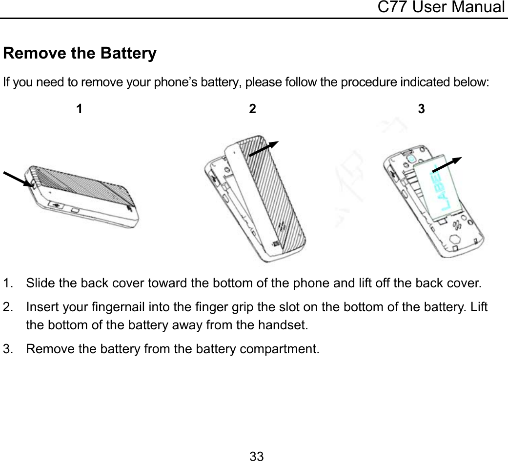 C77 User Manual  33Remove the Battery If you need to remove your phone’s battery, please follow the procedure indicated below:   1.  Slide the back cover toward the bottom of the phone and lift off the back cover. 2.  Insert your fingernail into the finger grip the slot on the bottom of the battery. Lift the bottom of the battery away from the handset. 3.  Remove the battery from the battery compartment.  1 2 3 