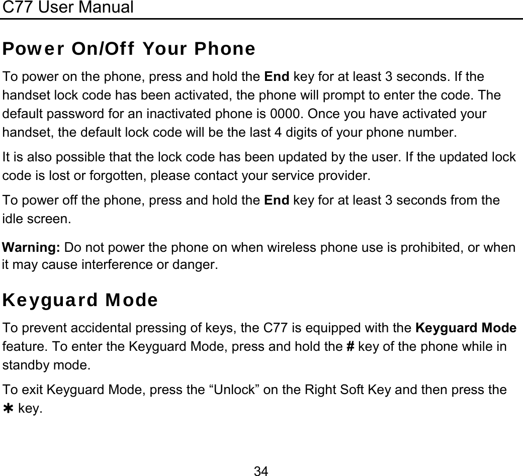 C77 User Manual  34Power On/Off Your Phone To power on the phone, press and hold the End key for at least 3 seconds. If the handset lock code has been activated, the phone will prompt to enter the code. The default password for an inactivated phone is 0000. Once you have activated your handset, the default lock code will be the last 4 digits of your phone number. It is also possible that the lock code has been updated by the user. If the updated lock code is lost or forgotten, please contact your service provider. To power off the phone, press and hold the End key for at least 3 seconds from the idle screen. Warning: Do not power the phone on when wireless phone use is prohibited, or when it may cause interference or danger. Keyguard Mode To prevent accidental pressing of keys, the C77 is equipped with the Keyguard Mode feature. To enter the Keyguard Mode, press and hold the # key of the phone while in standby mode.  To exit Keyguard Mode, press the “Unlock” on the Right Soft Key and then press the ¿ key. 