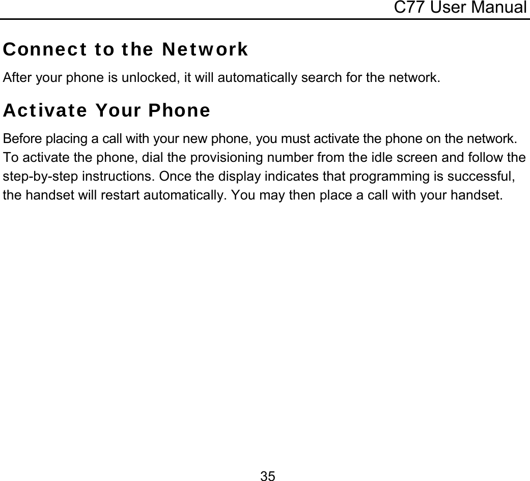 C77 User Manual  35Connect to the Network After your phone is unlocked, it will automatically search for the network. Activate Your Phone Before placing a call with your new phone, you must activate the phone on the network. To activate the phone, dial the provisioning number from the idle screen and follow the step-by-step instructions. Once the display indicates that programming is successful, the handset will restart automatically. You may then place a call with your handset. 