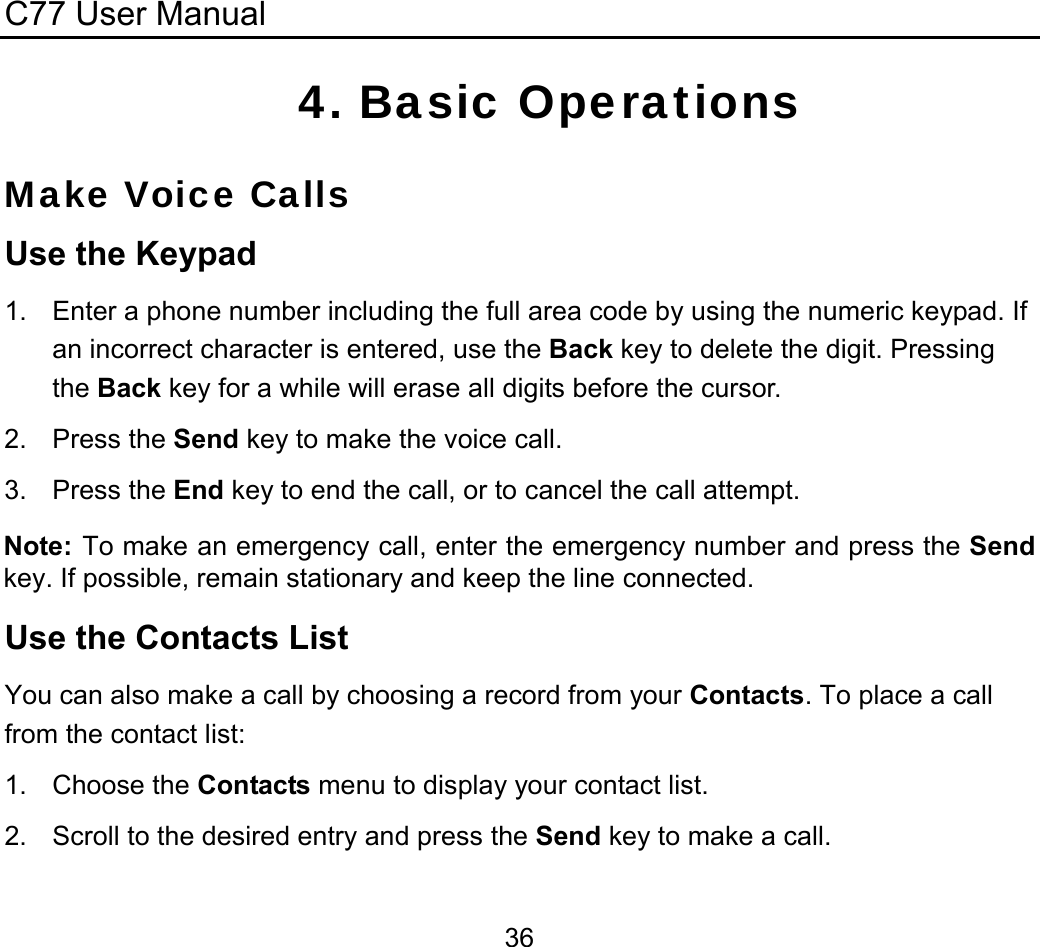 C77 User Manual  364. Basic Operations Make Voice Calls Use the Keypad 1.  Enter a phone number including the full area code by using the numeric keypad. If an incorrect character is entered, use the Back key to delete the digit. Pressing the Back key for a while will erase all digits before the cursor. 2. Press the Send key to make the voice call. 3. Press the End key to end the call, or to cancel the call attempt. Note: To make an emergency call, enter the emergency number and press the Send key. If possible, remain stationary and keep the line connected. Use the Contacts List You can also make a call by choosing a record from your Contacts. To place a call from the contact list: 1. Choose the Contacts menu to display your contact list. 2.  Scroll to the desired entry and press the Send key to make a call. 