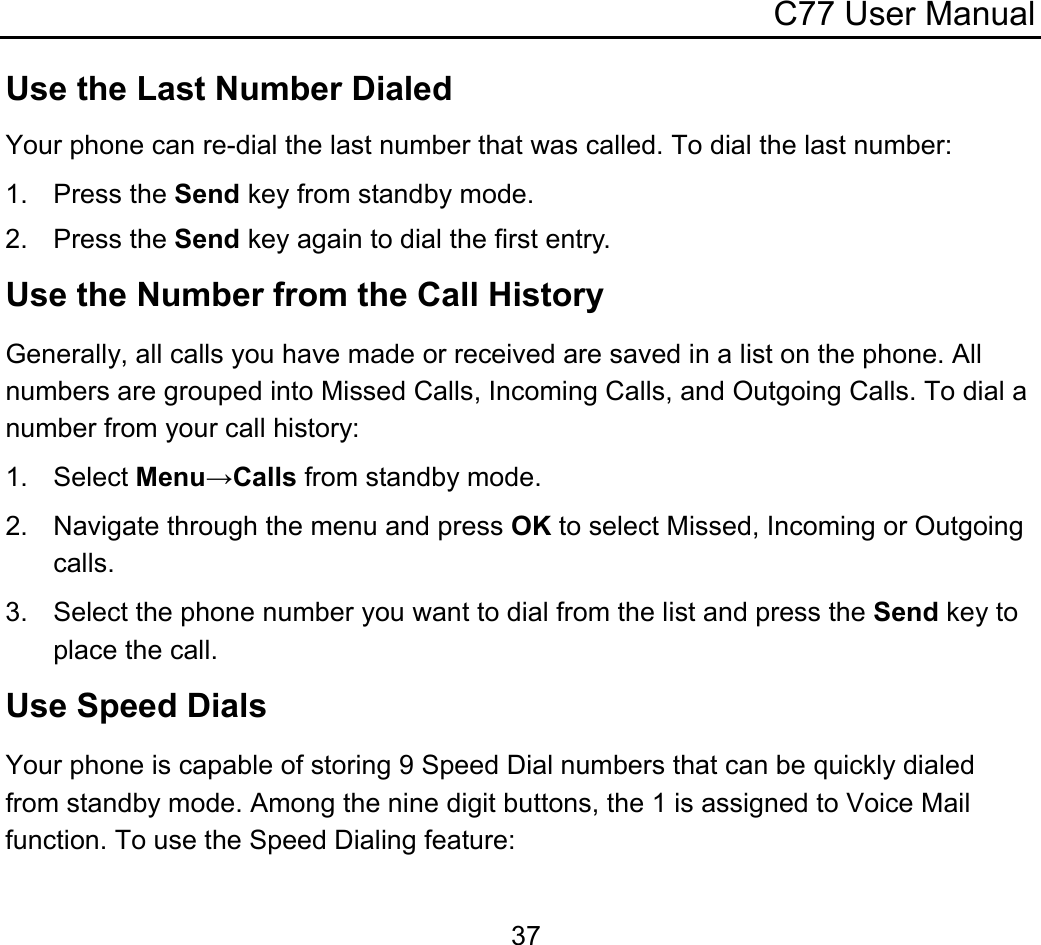 C77 User Manual  37Use the Last Number Dialed Your phone can re-dial the last number that was called. To dial the last number: 1. Press the Send key from standby mode. 2. Press the Send key again to dial the first entry. Use the Number from the Call History Generally, all calls you have made or received are saved in a list on the phone. All numbers are grouped into Missed Calls, Incoming Calls, and Outgoing Calls. To dial a number from your call history: 1. Select Menu→Calls from standby mode. 2. Navigate through the menu and press OK to select Missed, Incoming or Outgoing calls. 3.  Select the phone number you want to dial from the list and press the Send key to place the call. Use Speed Dials Your phone is capable of storing 9 Speed Dial numbers that can be quickly dialed from standby mode. Among the nine digit buttons, the 1 is assigned to Voice Mail function. To use the Speed Dialing feature: 