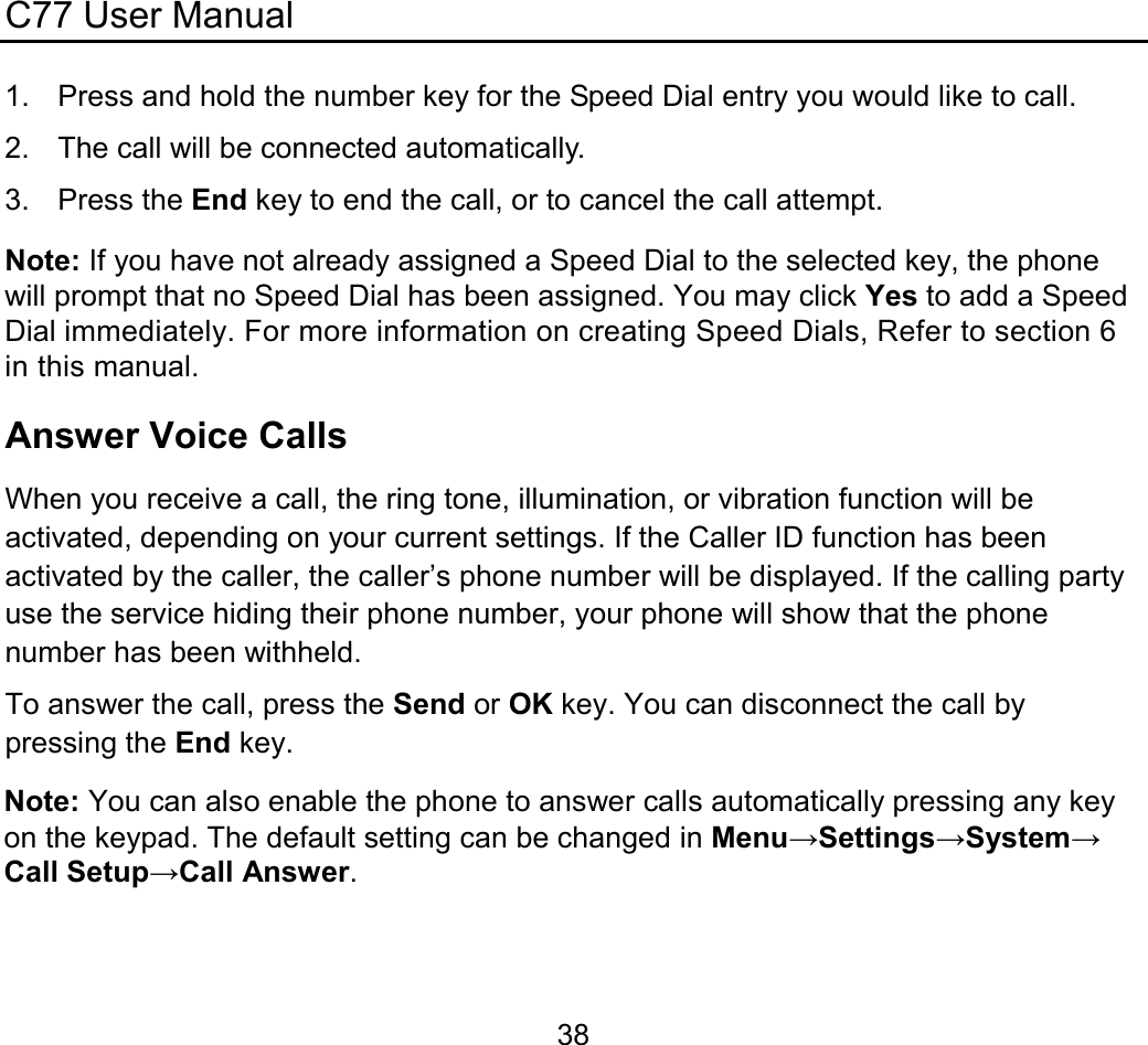 C77 User Manual  381.  Press and hold the number key for the Speed Dial entry you would like to call. 2.  The call will be connected automatically. 3. Press the End key to end the call, or to cancel the call attempt. Note: If you have not already assigned a Speed Dial to the selected key, the phone will prompt that no Speed Dial has been assigned. You may click Yes to add a Speed Dial immediately. For more information on creating Speed Dials, Refer to section 6 in this manual. Answer Voice Calls When you receive a call, the ring tone, illumination, or vibration function will be activated, depending on your current settings. If the Caller ID function has been activated by the caller, the caller’s phone number will be displayed. If the calling party use the service hiding their phone number, your phone will show that the phone number has been withheld. To answer the call, press the Send or OK key. You can disconnect the call by pressing the End key. Note: You can also enable the phone to answer calls automatically pressing any key on the keypad. The default setting can be changed in Menu→Settings→System→Call Setup→Call Answer. 