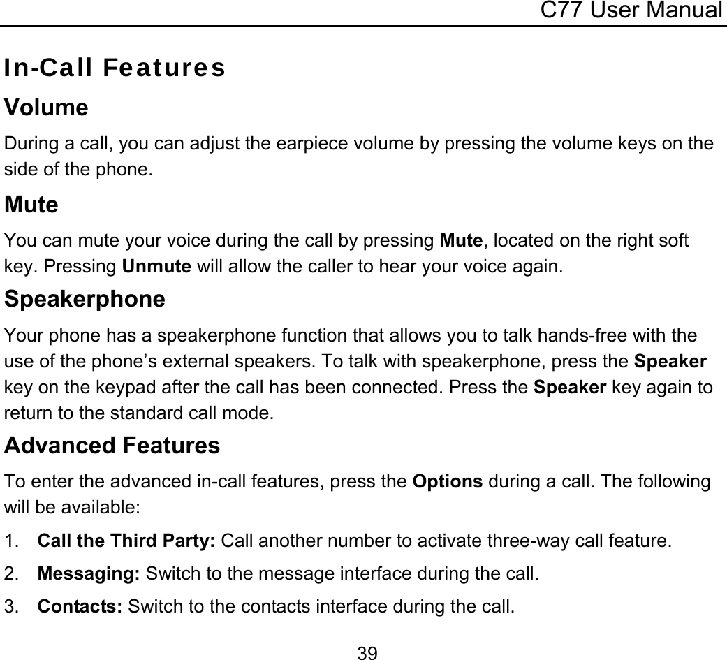C77 User Manual  39In-Call Features Volume During a call, you can adjust the earpiece volume by pressing the volume keys on the side of the phone. Mute You can mute your voice during the call by pressing Mute, located on the right soft key. Pressing Unmute will allow the caller to hear your voice again. Speakerphone Your phone has a speakerphone function that allows you to talk hands-free with the use of the phone’s external speakers. To talk with speakerphone, press the Speaker key on the keypad after the call has been connected. Press the Speaker key again to return to the standard call mode. Advanced Features To enter the advanced in-call features, press the Options during a call. The following will be available: 1.  Call the Third Party: Call another number to activate three-way call feature. 2.  Messaging: Switch to the message interface during the call. 3.  Contacts: Switch to the contacts interface during the call. 