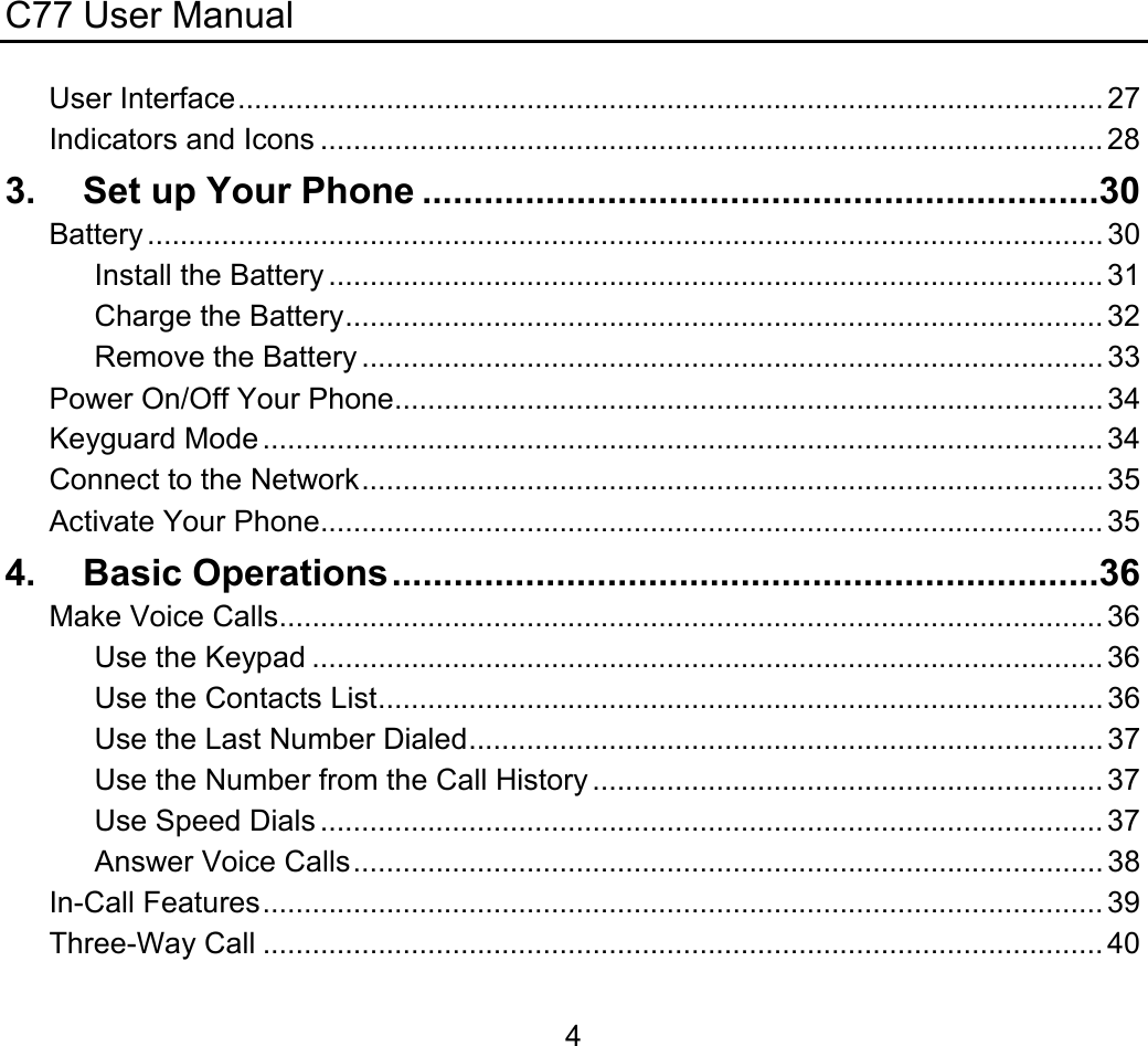 C77 User Manual  4User Interface......................................................................................................... 27 Indicators and Icons ............................................................................................... 28 3. Set up Your Phone ..................................................................30 Battery .................................................................................................................... 30 Install the Battery .............................................................................................. 31 Charge the Battery............................................................................................ 32 Remove the Battery .......................................................................................... 33 Power On/Off Your Phone...................................................................................... 34 Keyguard Mode ...................................................................................................... 34 Connect to the Network.......................................................................................... 35 Activate Your Phone............................................................................................... 35 4. Basic Operations.....................................................................36 Make Voice Calls.................................................................................................... 36 Use the Keypad ................................................................................................ 36 Use the Contacts List........................................................................................ 36 Use the Last Number Dialed............................................................................. 37 Use the Number from the Call History .............................................................. 37 Use Speed Dials ............................................................................................... 37 Answer Voice Calls........................................................................................... 38 In-Call Features...................................................................................................... 39 Three-Way Call ...................................................................................................... 40 