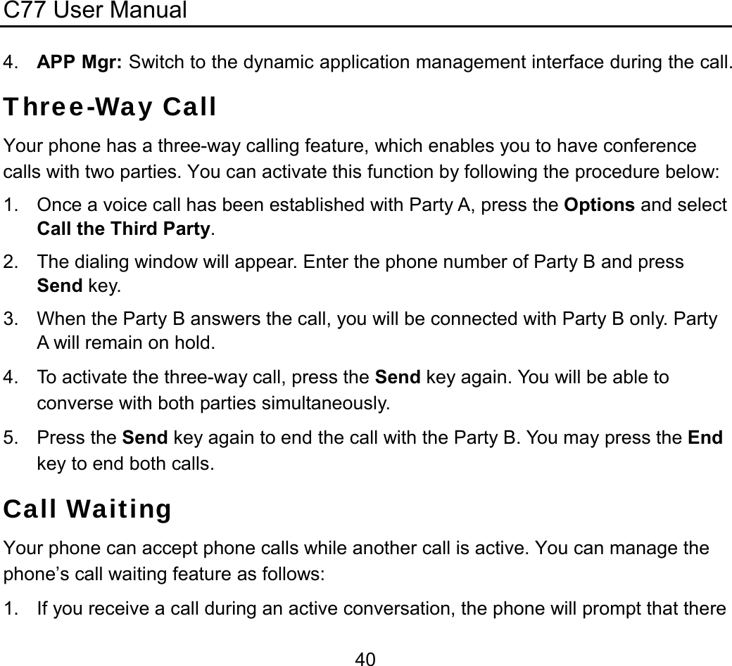 C77 User Manual  404.  APP Mgr: Switch to the dynamic application management interface during the call. Three-Way Call Your phone has a three-way calling feature, which enables you to have conference calls with two parties. You can activate this function by following the procedure below: 1.  Once a voice call has been established with Party A, press the Options and select Call the Third Party. 2.  The dialing window will appear. Enter the phone number of Party B and press Send key. 3.  When the Party B answers the call, you will be connected with Party B only. Party A will remain on hold. 4.  To activate the three-way call, press the Send key again. You will be able to converse with both parties simultaneously. 5. Press the Send key again to end the call with the Party B. You may press the End key to end both calls. Call Waiting Your phone can accept phone calls while another call is active. You can manage the phone’s call waiting feature as follows: 1.  If you receive a call during an active conversation, the phone will prompt that there 
