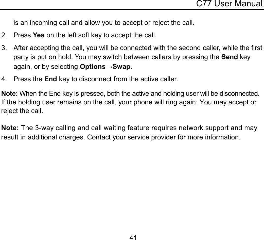 C77 User Manual  41is an incoming call and allow you to accept or reject the call. 2. Press Yes on the left soft key to accept the call. 3.  After accepting the call, you will be connected with the second caller, while the first party is put on hold. You may switch between callers by pressing the Send key again, or by selecting Options→Swap. 4. Press the End key to disconnect from the active caller. Note: When the End key is pressed, both the active and holding user will be disconnected. If the holding user remains on the call, your phone will ring again. You may accept or reject the call.  Note: The 3-way calling and call waiting feature requires network support and may result in additional charges. Contact your service provider for more information. 