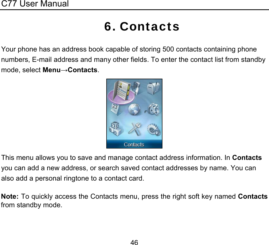 C77 User Manual  466. Contacts Your phone has an address book capable of storing 500 contacts containing phone numbers, E-mail address and many other fields. To enter the contact list from standby mode, select Menu→Contacts.  This menu allows you to save and manage contact address information. In Contacts you can add a new address, or search saved contact addresses by name. You can also add a personal ringtone to a contact card. Note: To quickly access the Contacts menu, press the right soft key named Contacts from standby mode.  