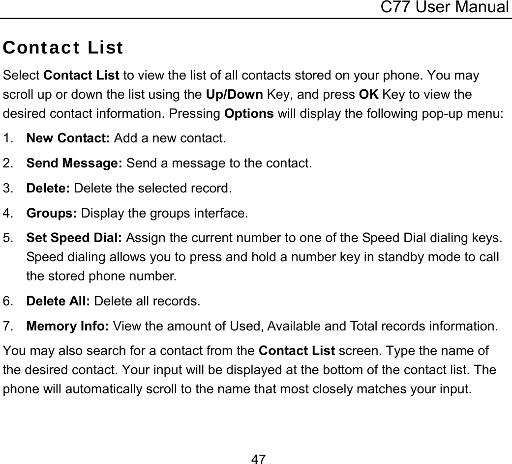 C77 User Manual  47Contact List Select Contact List to view the list of all contacts stored on your phone. You may scroll up or down the list using the Up/Down Key, and press OK Key to view the desired contact information. Pressing Options will display the following pop-up menu: 1.  New Contact: Add a new contact. 2.  Send Message: Send a message to the contact. 3.  Delete: Delete the selected record. 4.  Groups: Display the groups interface. 5.  Set Speed Dial: Assign the current number to one of the Speed Dial dialing keys. Speed dialing allows you to press and hold a number key in standby mode to call the stored phone number. 6.  Delete All: Delete all records. 7.  Memory Info: View the amount of Used, Available and Total records information. You may also search for a contact from the Contact List screen. Type the name of the desired contact. Your input will be displayed at the bottom of the contact list. The phone will automatically scroll to the name that most closely matches your input. 