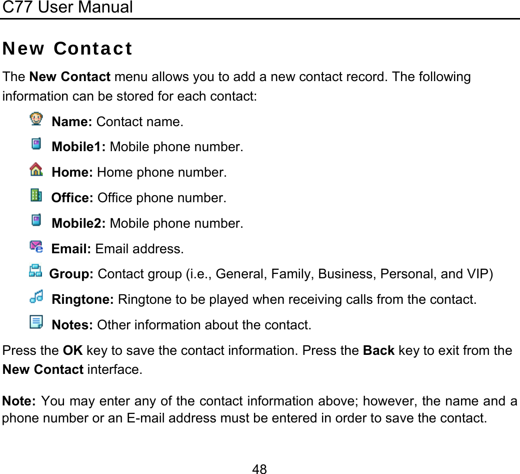 C77 User Manual  48New Contact The New Contact menu allows you to add a new contact record. The following information can be stored for each contact:   Name: Contact name.   Mobile1: Mobile phone number.   Home: Home phone number.   Office: Office phone number.   Mobile2: Mobile phone number.   Email: Email address.     Group: Contact group (i.e., General, Family, Business, Personal, and VIP)   Ringtone: Ringtone to be played when receiving calls from the contact.   Notes: Other information about the contact. Press the OK key to save the contact information. Press the Back key to exit from the New Contact interface. Note: You may enter any of the contact information above; however, the name and a phone number or an E-mail address must be entered in order to save the contact. 