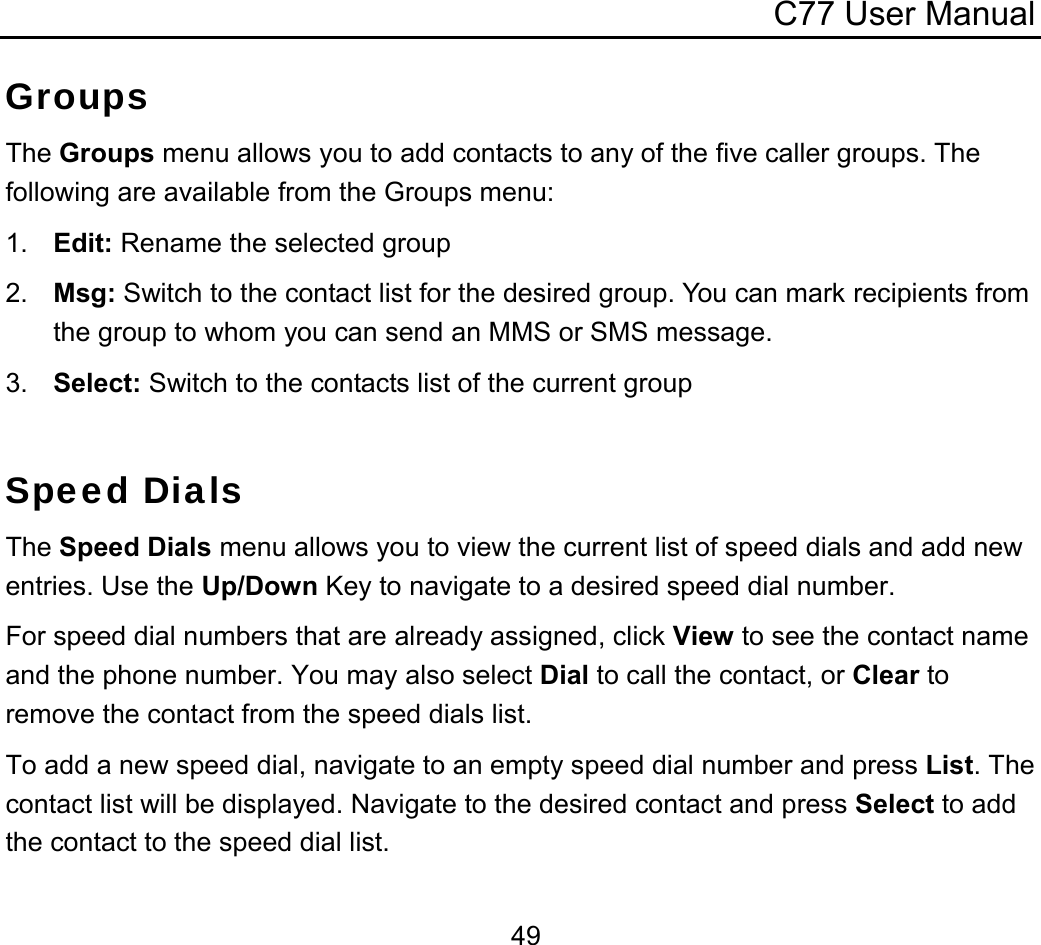 C77 User Manual  49Groups The Groups menu allows you to add contacts to any of the five caller groups. The following are available from the Groups menu: 1.  Edit: Rename the selected group 2.  Msg: Switch to the contact list for the desired group. You can mark recipients from the group to whom you can send an MMS or SMS message. 3.  Select: Switch to the contacts list of the current group  Speed Dials The Speed Dials menu allows you to view the current list of speed dials and add new entries. Use the Up/Down Key to navigate to a desired speed dial number. For speed dial numbers that are already assigned, click View to see the contact name and the phone number. You may also select Dial to call the contact, or Clear to remove the contact from the speed dials list. To add a new speed dial, navigate to an empty speed dial number and press List. The contact list will be displayed. Navigate to the desired contact and press Select to add the contact to the speed dial list. 