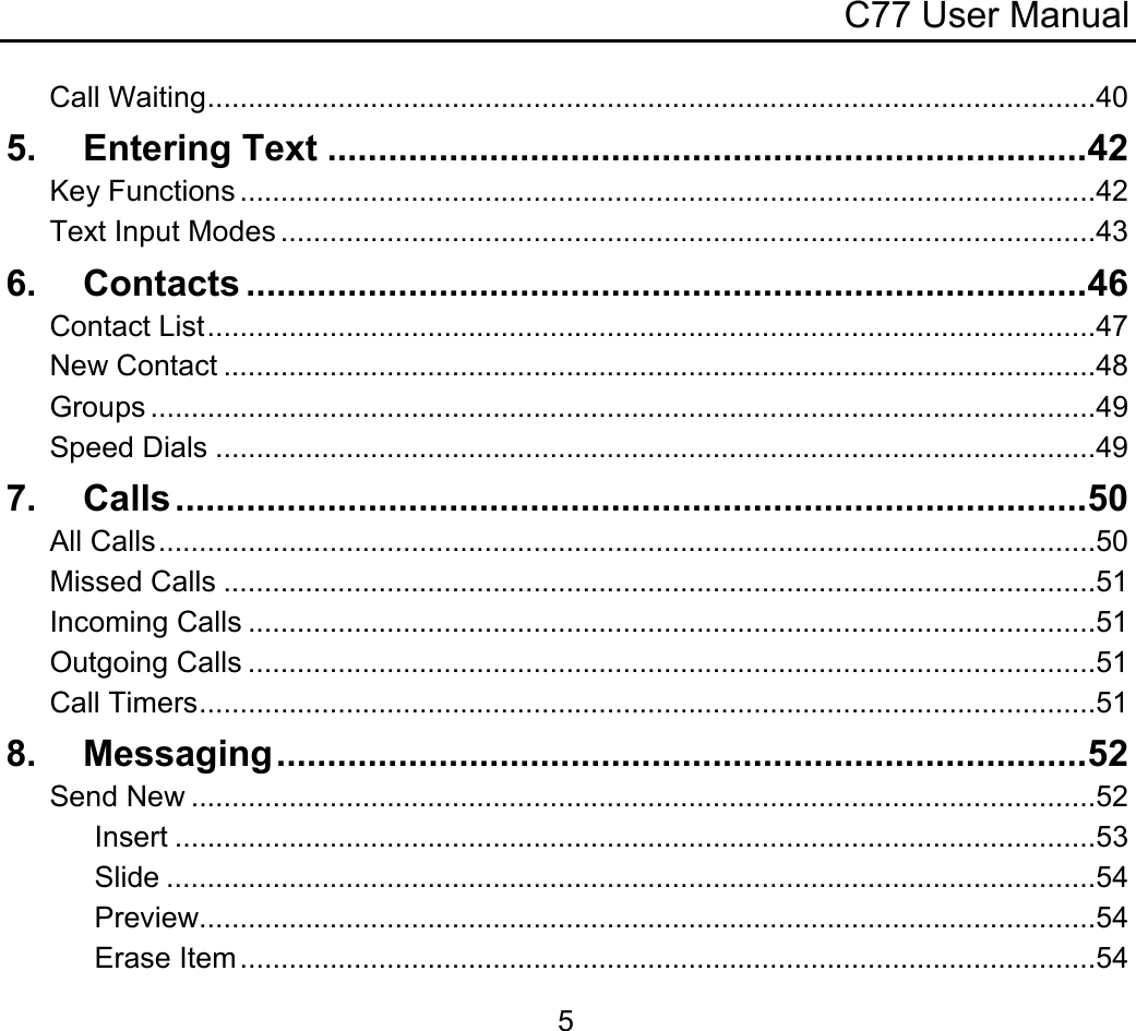 C77 User Manual  5Call Waiting.............................................................................................................40 5. Entering Text ...........................................................................42 Key Functions .........................................................................................................42 Text Input Modes ....................................................................................................43 6. Contacts ...................................................................................46 Contact List.............................................................................................................47 New Contact ...........................................................................................................48 Groups ....................................................................................................................49 Speed Dials ............................................................................................................49 7. Calls..........................................................................................50 All Calls...................................................................................................................50 Missed Calls ...........................................................................................................51 Incoming Calls ........................................................................................................51 Outgoing Calls ........................................................................................................51 Call Timers..............................................................................................................51 8. Messaging................................................................................52 Send New ...............................................................................................................52 Insert .................................................................................................................53 Slide ..................................................................................................................54 Preview..............................................................................................................54 Erase Item.........................................................................................................54 
