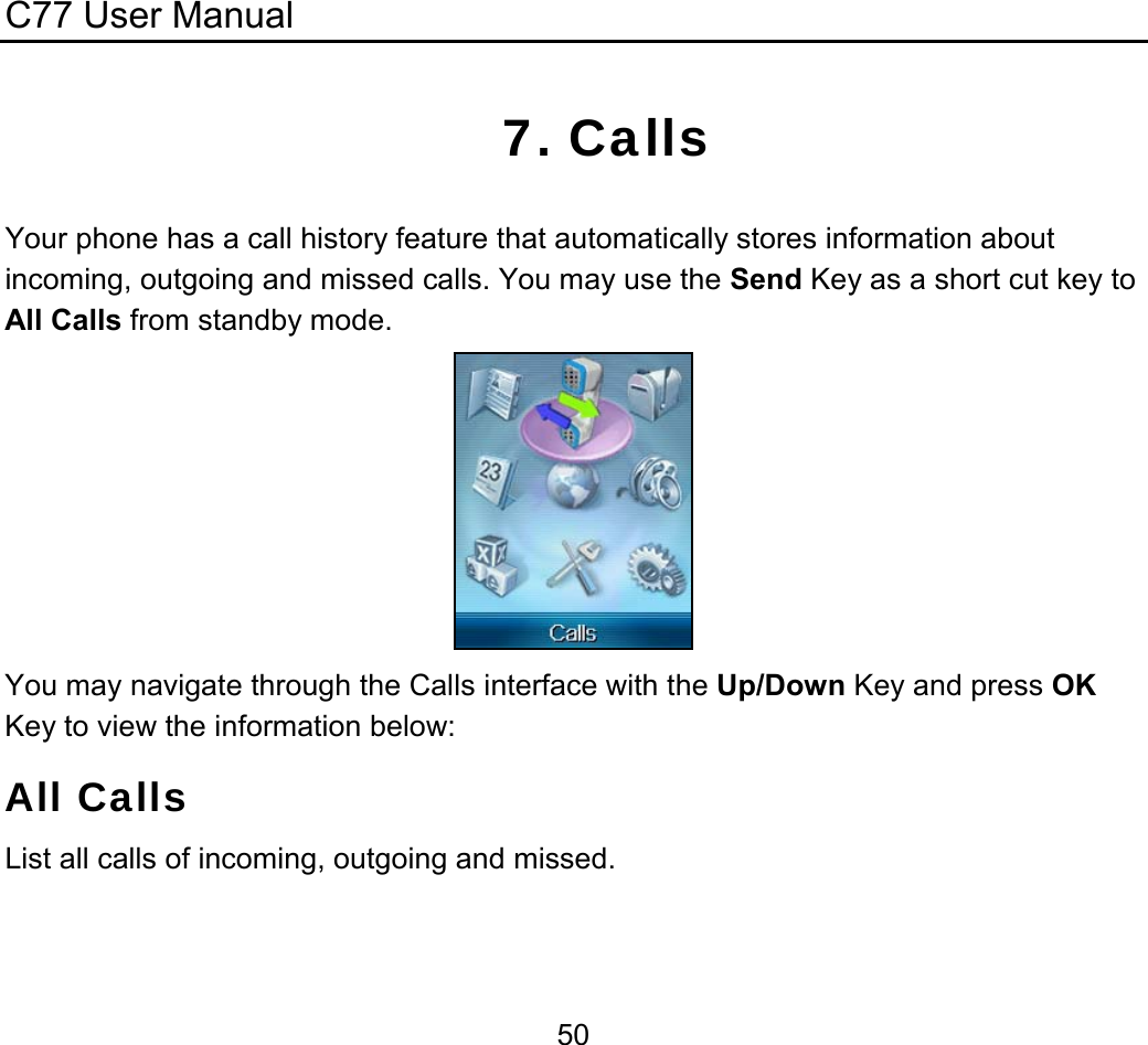 C77 User Manual  507. Calls       Your phone has a call history feature that automatically stores information about incoming, outgoing and missed calls. You may use the Send Key as a short cut key to All Calls from standby mode.  You may navigate through the Calls interface with the Up/Down Key and press OK Key to view the information below: All Calls List all calls of incoming, outgoing and missed. 