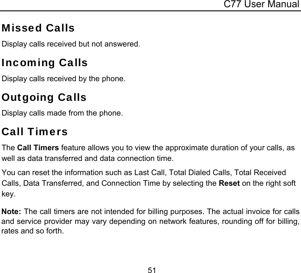 C77 User Manual  51Missed Calls Display calls received but not answered. Incoming Calls Display calls received by the phone. Outgoing Calls Display calls made from the phone. Call Timers The Call Timers feature allows you to view the approximate duration of your calls, as well as data transferred and data connection time. You can reset the information such as Last Call, Total Dialed Calls, Total Received Calls, Data Transferred, and Connection Time by selecting the Reset on the right soft key. Note: The call timers are not intended for billing purposes. The actual invoice for calls and service provider may vary depending on network features, rounding off for billing, rates and so forth.  