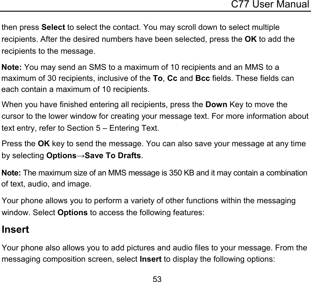 C77 User Manual  53then press Select to select the contact. You may scroll down to select multiple recipients. After the desired numbers have been selected, press the OK to add the recipients to the message. Note: You may send an SMS to a maximum of 10 recipients and an MMS to a maximum of 30 recipients, inclusive of the To, Cc and Bcc fields. These fields can each contain a maximum of 10 recipients. When you have finished entering all recipients, press the Down Key to move the cursor to the lower window for creating your message text. For more information about text entry, refer to Section 5 – Entering Text. Press the OK key to send the message. You can also save your message at any time by selecting Options→Save To Drafts. Note: The maximum size of an MMS message is 350 KB and it may contain a combination of text, audio, and image. Your phone allows you to perform a variety of other functions within the messaging window. Select Options to access the following features: Insert Your phone also allows you to add pictures and audio files to your message. From the messaging composition screen, select Insert to display the following options: 