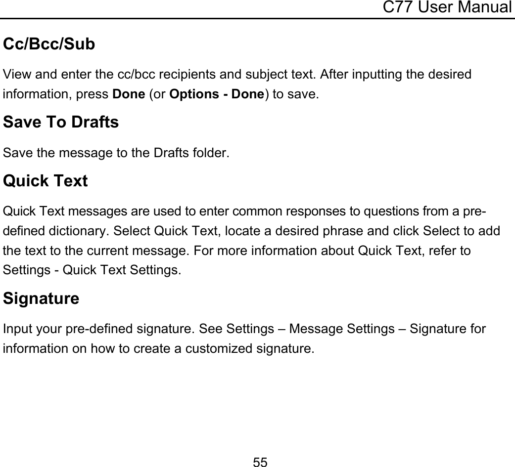 C77 User Manual  55Cc/Bcc/Sub View and enter the cc/bcc recipients and subject text. After inputting the desired information, press Done (or Options - Done) to save. Save To Drafts Save the message to the Drafts folder. Quick Text Quick Text messages are used to enter common responses to questions from a pre-defined dictionary. Select Quick Text, locate a desired phrase and click Select to add the text to the current message. For more information about Quick Text, refer to Settings - Quick Text Settings. Signature Input your pre-defined signature. See Settings – Message Settings – Signature for information on how to create a customized signature. 