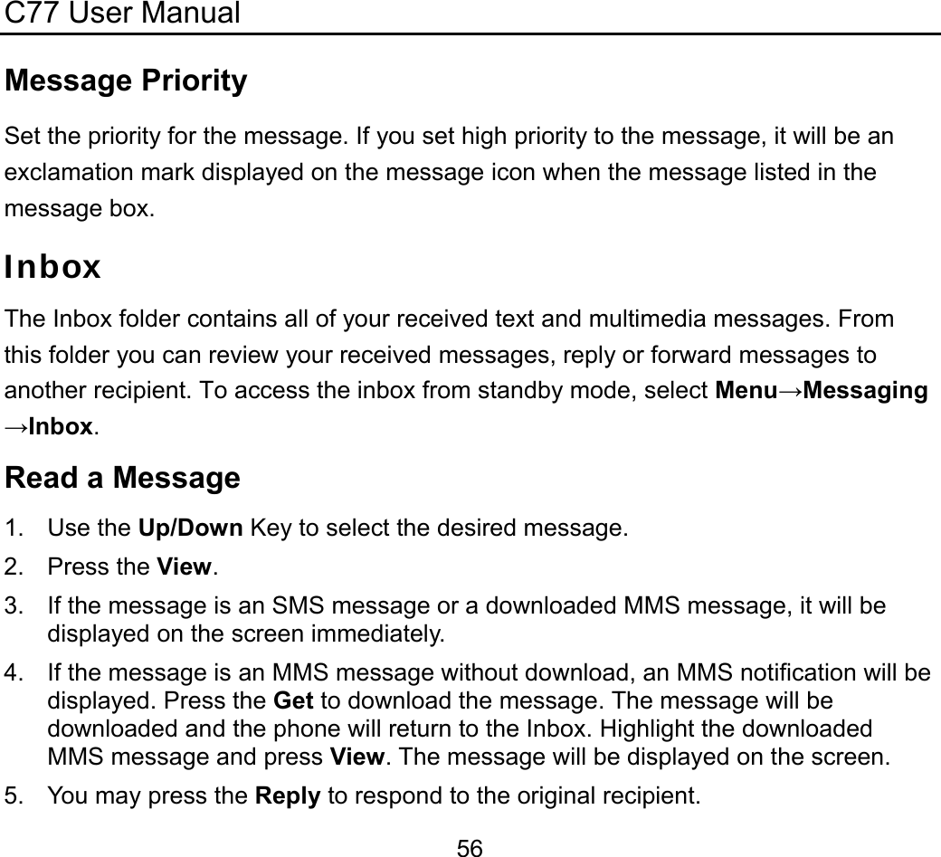 C77 User Manual  56Message Priority Set the priority for the message. If you set high priority to the message, it will be an exclamation mark displayed on the message icon when the message listed in the message box. Inbox The Inbox folder contains all of your received text and multimedia messages. From this folder you can review your received messages, reply or forward messages to another recipient. To access the inbox from standby mode, select Menu→Messaging→Inbox. Read a Message 1. Use the Up/Down Key to select the desired message. 2. Press the View. 3.  If the message is an SMS message or a downloaded MMS message, it will be displayed on the screen immediately. 4.  If the message is an MMS message without download, an MMS notification will be displayed. Press the Get to download the message. The message will be downloaded and the phone will return to the Inbox. Highlight the downloaded MMS message and press View. The message will be displayed on the screen. 5.  You may press the Reply to respond to the original recipient. 